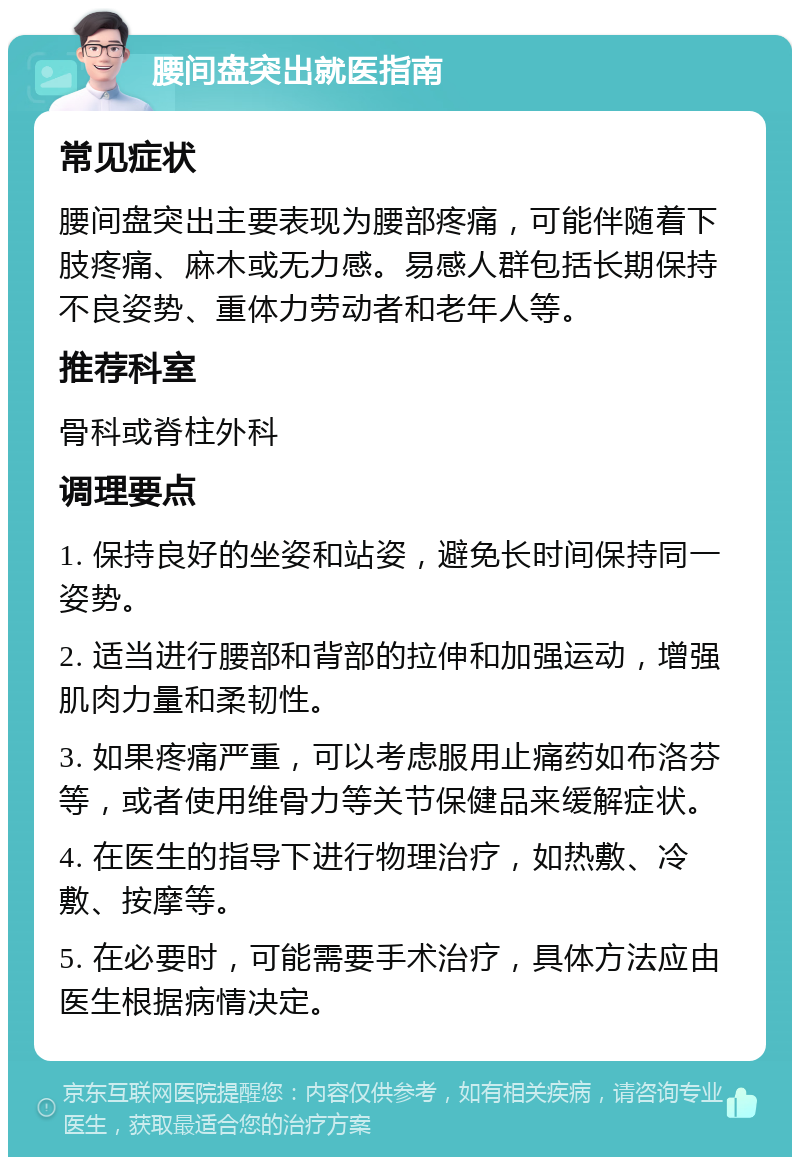 腰间盘突出就医指南 常见症状 腰间盘突出主要表现为腰部疼痛，可能伴随着下肢疼痛、麻木或无力感。易感人群包括长期保持不良姿势、重体力劳动者和老年人等。 推荐科室 骨科或脊柱外科 调理要点 1. 保持良好的坐姿和站姿，避免长时间保持同一姿势。 2. 适当进行腰部和背部的拉伸和加强运动，增强肌肉力量和柔韧性。 3. 如果疼痛严重，可以考虑服用止痛药如布洛芬等，或者使用维骨力等关节保健品来缓解症状。 4. 在医生的指导下进行物理治疗，如热敷、冷敷、按摩等。 5. 在必要时，可能需要手术治疗，具体方法应由医生根据病情决定。