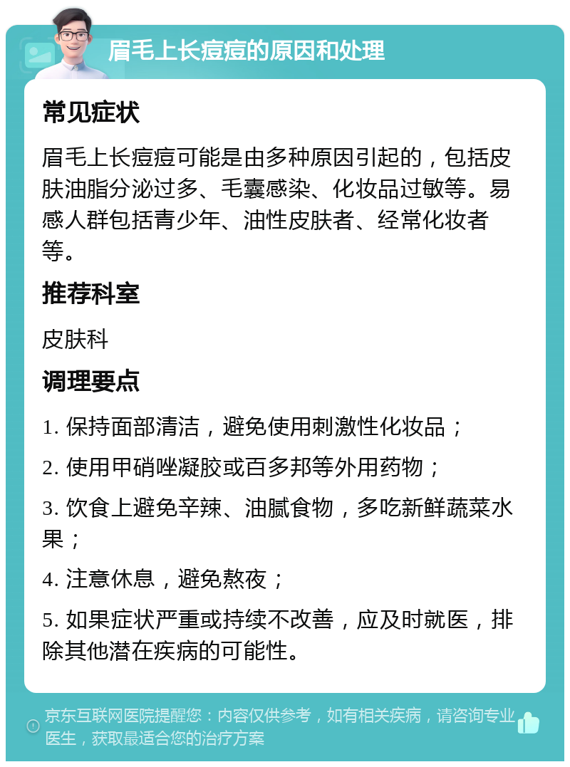 眉毛上长痘痘的原因和处理 常见症状 眉毛上长痘痘可能是由多种原因引起的，包括皮肤油脂分泌过多、毛囊感染、化妆品过敏等。易感人群包括青少年、油性皮肤者、经常化妆者等。 推荐科室 皮肤科 调理要点 1. 保持面部清洁，避免使用刺激性化妆品； 2. 使用甲硝唑凝胶或百多邦等外用药物； 3. 饮食上避免辛辣、油腻食物，多吃新鲜蔬菜水果； 4. 注意休息，避免熬夜； 5. 如果症状严重或持续不改善，应及时就医，排除其他潜在疾病的可能性。