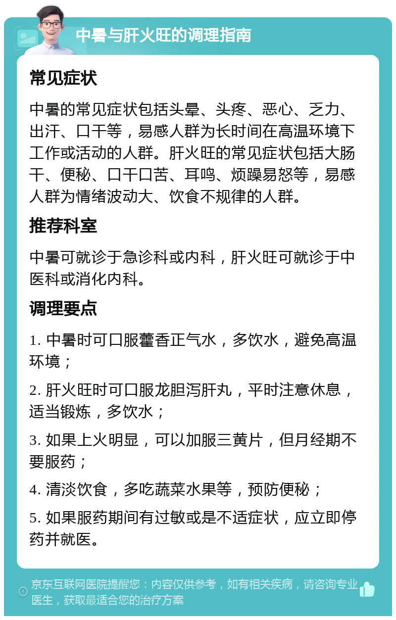 中暑与肝火旺的调理指南 常见症状 中暑的常见症状包括头晕、头疼、恶心、乏力、出汗、口干等，易感人群为长时间在高温环境下工作或活动的人群。肝火旺的常见症状包括大肠干、便秘、口干口苦、耳鸣、烦躁易怒等，易感人群为情绪波动大、饮食不规律的人群。 推荐科室 中暑可就诊于急诊科或内科，肝火旺可就诊于中医科或消化内科。 调理要点 1. 中暑时可口服藿香正气水，多饮水，避免高温环境； 2. 肝火旺时可口服龙胆泻肝丸，平时注意休息，适当锻炼，多饮水； 3. 如果上火明显，可以加服三黄片，但月经期不要服药； 4. 清淡饮食，多吃蔬菜水果等，预防便秘； 5. 如果服药期间有过敏或是不适症状，应立即停药并就医。