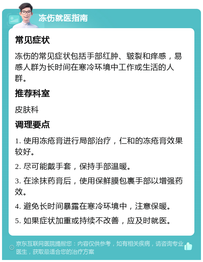 冻伤就医指南 常见症状 冻伤的常见症状包括手部红肿、皲裂和痒感，易感人群为长时间在寒冷环境中工作或生活的人群。 推荐科室 皮肤科 调理要点 1. 使用冻疮膏进行局部治疗，仁和的冻疮膏效果较好。 2. 尽可能戴手套，保持手部温暖。 3. 在涂抹药膏后，使用保鲜膜包裹手部以增强药效。 4. 避免长时间暴露在寒冷环境中，注意保暖。 5. 如果症状加重或持续不改善，应及时就医。