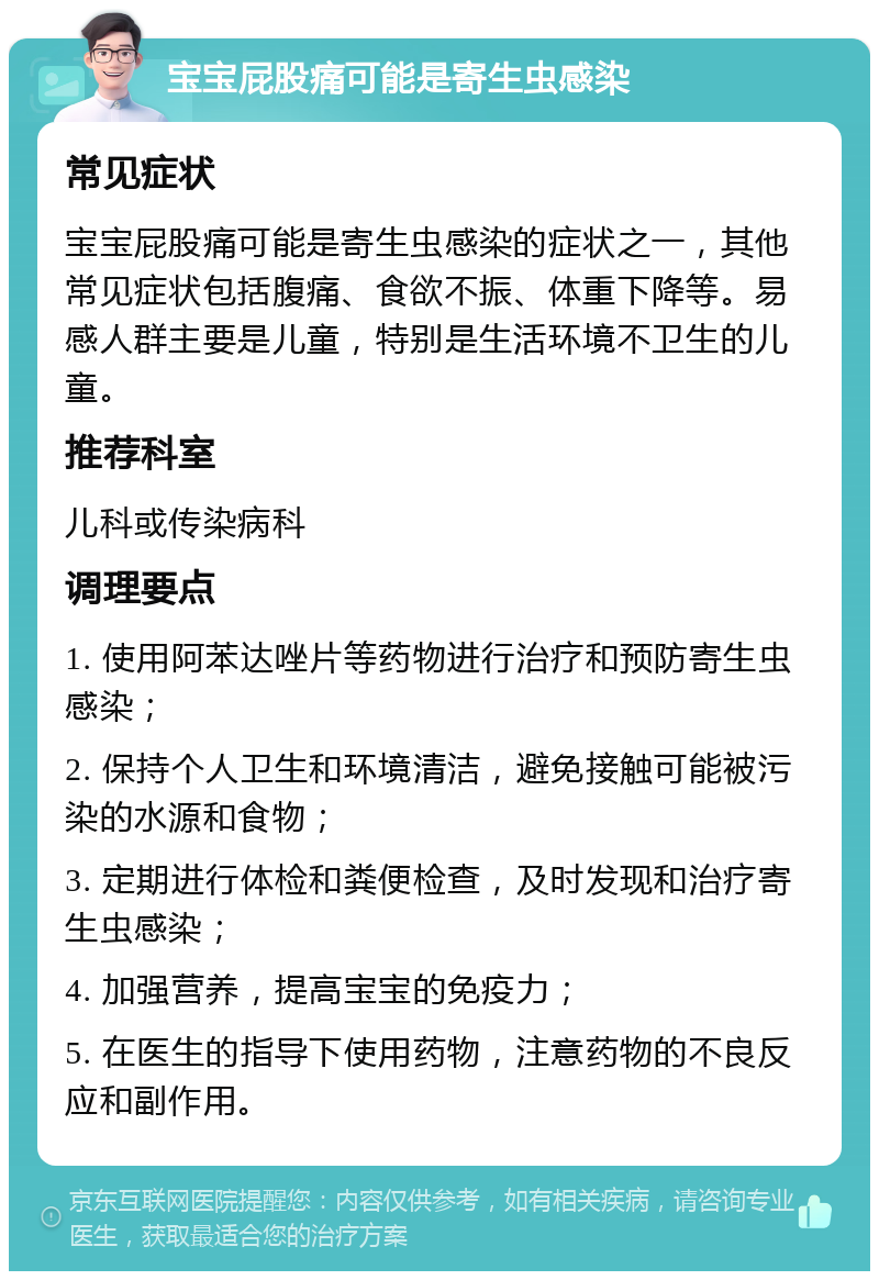 宝宝屁股痛可能是寄生虫感染 常见症状 宝宝屁股痛可能是寄生虫感染的症状之一，其他常见症状包括腹痛、食欲不振、体重下降等。易感人群主要是儿童，特别是生活环境不卫生的儿童。 推荐科室 儿科或传染病科 调理要点 1. 使用阿苯达唑片等药物进行治疗和预防寄生虫感染； 2. 保持个人卫生和环境清洁，避免接触可能被污染的水源和食物； 3. 定期进行体检和粪便检查，及时发现和治疗寄生虫感染； 4. 加强营养，提高宝宝的免疫力； 5. 在医生的指导下使用药物，注意药物的不良反应和副作用。