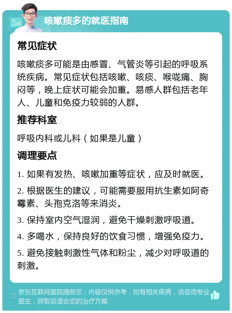 咳嗽痰多的就医指南 常见症状 咳嗽痰多可能是由感冒、气管炎等引起的呼吸系统疾病。常见症状包括咳嗽、咳痰、喉咙痛、胸闷等，晚上症状可能会加重。易感人群包括老年人、儿童和免疫力较弱的人群。 推荐科室 呼吸内科或儿科（如果是儿童） 调理要点 1. 如果有发热、咳嗽加重等症状，应及时就医。 2. 根据医生的建议，可能需要服用抗生素如阿奇霉素、头孢克洛等来消炎。 3. 保持室内空气湿润，避免干燥刺激呼吸道。 4. 多喝水，保持良好的饮食习惯，增强免疫力。 5. 避免接触刺激性气体和粉尘，减少对呼吸道的刺激。