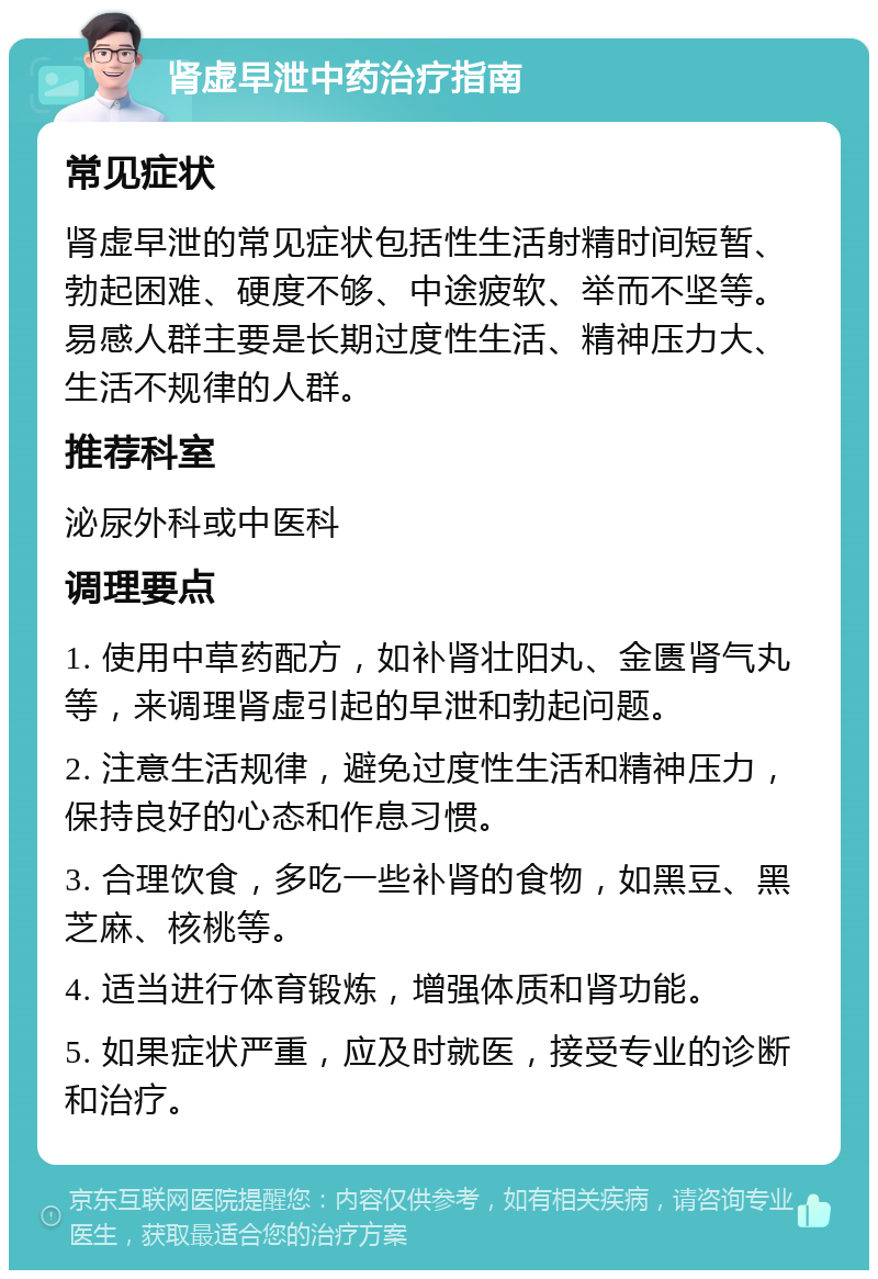 肾虚早泄中药治疗指南 常见症状 肾虚早泄的常见症状包括性生活射精时间短暂、勃起困难、硬度不够、中途疲软、举而不坚等。易感人群主要是长期过度性生活、精神压力大、生活不规律的人群。 推荐科室 泌尿外科或中医科 调理要点 1. 使用中草药配方，如补肾壮阳丸、金匮肾气丸等，来调理肾虚引起的早泄和勃起问题。 2. 注意生活规律，避免过度性生活和精神压力，保持良好的心态和作息习惯。 3. 合理饮食，多吃一些补肾的食物，如黑豆、黑芝麻、核桃等。 4. 适当进行体育锻炼，增强体质和肾功能。 5. 如果症状严重，应及时就医，接受专业的诊断和治疗。