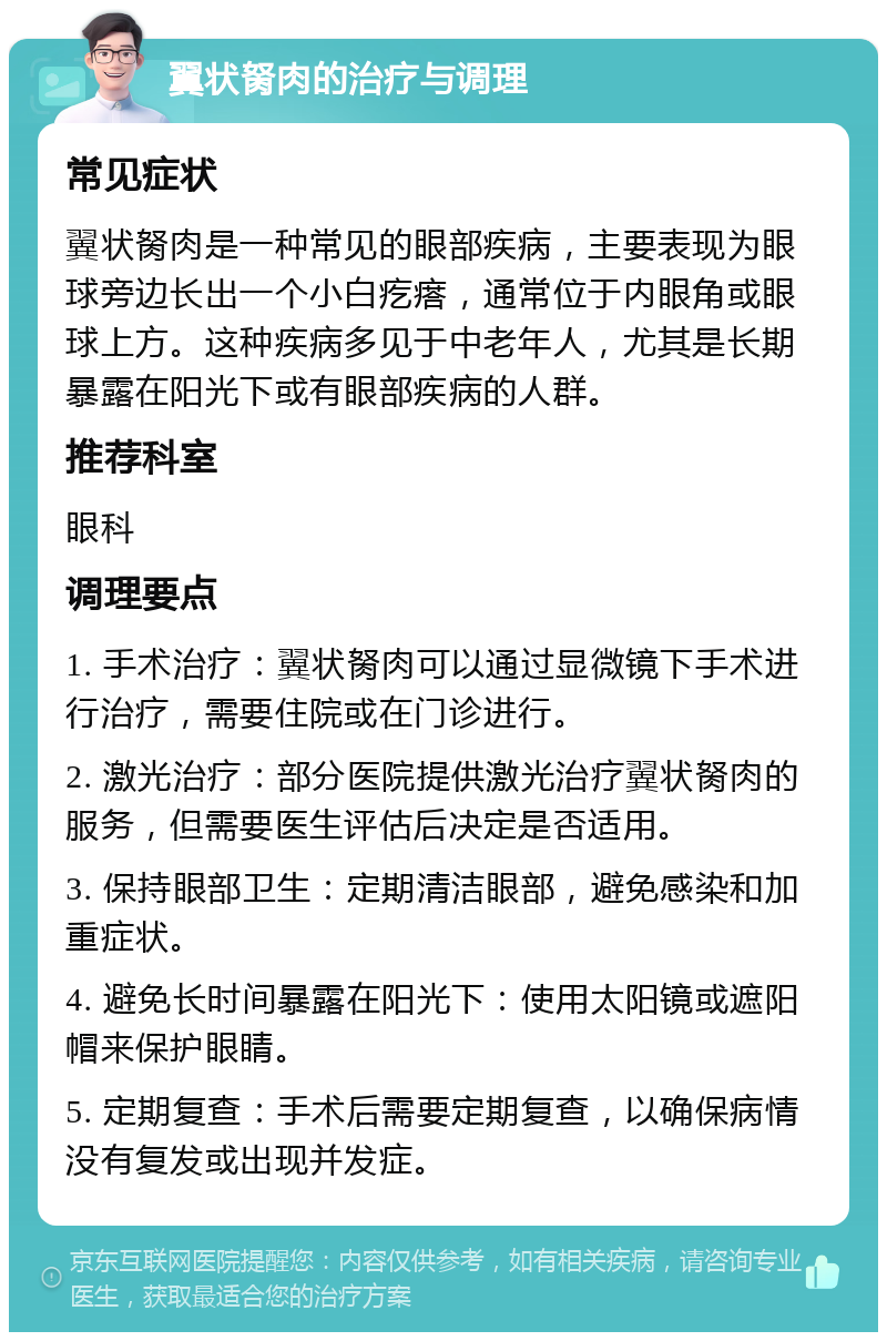 翼状胬肉的治疗与调理 常见症状 翼状胬肉是一种常见的眼部疾病，主要表现为眼球旁边长出一个小白疙瘩，通常位于内眼角或眼球上方。这种疾病多见于中老年人，尤其是长期暴露在阳光下或有眼部疾病的人群。 推荐科室 眼科 调理要点 1. 手术治疗：翼状胬肉可以通过显微镜下手术进行治疗，需要住院或在门诊进行。 2. 激光治疗：部分医院提供激光治疗翼状胬肉的服务，但需要医生评估后决定是否适用。 3. 保持眼部卫生：定期清洁眼部，避免感染和加重症状。 4. 避免长时间暴露在阳光下：使用太阳镜或遮阳帽来保护眼睛。 5. 定期复查：手术后需要定期复查，以确保病情没有复发或出现并发症。