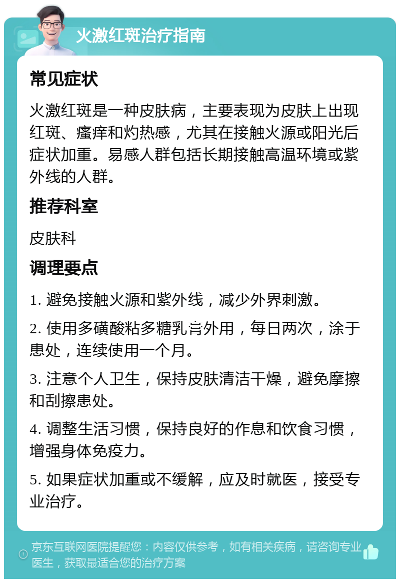 火激红斑治疗指南 常见症状 火激红斑是一种皮肤病，主要表现为皮肤上出现红斑、瘙痒和灼热感，尤其在接触火源或阳光后症状加重。易感人群包括长期接触高温环境或紫外线的人群。 推荐科室 皮肤科 调理要点 1. 避免接触火源和紫外线，减少外界刺激。 2. 使用多磺酸粘多糖乳膏外用，每日两次，涂于患处，连续使用一个月。 3. 注意个人卫生，保持皮肤清洁干燥，避免摩擦和刮擦患处。 4. 调整生活习惯，保持良好的作息和饮食习惯，增强身体免疫力。 5. 如果症状加重或不缓解，应及时就医，接受专业治疗。