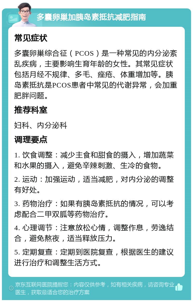 多囊卵巢加胰岛素抵抗减肥指南 常见症状 多囊卵巢综合征（PCOS）是一种常见的内分泌紊乱疾病，主要影响生育年龄的女性。其常见症状包括月经不规律、多毛、痤疮、体重增加等。胰岛素抵抗是PCOS患者中常见的代谢异常，会加重肥胖问题。 推荐科室 妇科、内分泌科 调理要点 1. 饮食调整：减少主食和甜食的摄入，增加蔬菜和水果的摄入，避免辛辣刺激、生冷的食物。 2. 运动：加强运动，适当减肥，对内分泌的调整有好处。 3. 药物治疗：如果有胰岛素抵抗的情况，可以考虑配合二甲双胍等药物治疗。 4. 心理调节：注意放松心情，调整作息，劳逸结合，避免熬夜，适当释放压力。 5. 定期复查：定期到医院复查，根据医生的建议进行治疗和调整生活方式。