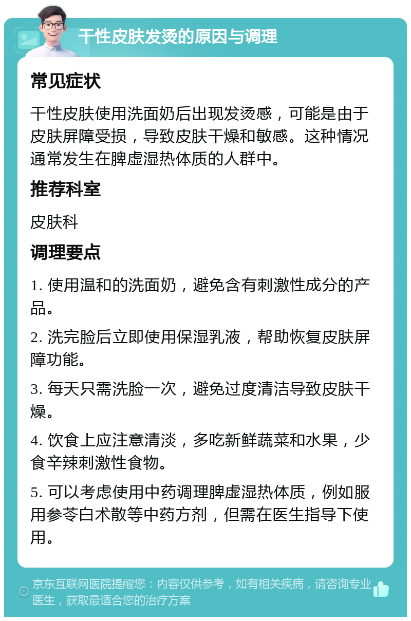 干性皮肤发烫的原因与调理 常见症状 干性皮肤使用洗面奶后出现发烫感，可能是由于皮肤屏障受损，导致皮肤干燥和敏感。这种情况通常发生在脾虚湿热体质的人群中。 推荐科室 皮肤科 调理要点 1. 使用温和的洗面奶，避免含有刺激性成分的产品。 2. 洗完脸后立即使用保湿乳液，帮助恢复皮肤屏障功能。 3. 每天只需洗脸一次，避免过度清洁导致皮肤干燥。 4. 饮食上应注意清淡，多吃新鲜蔬菜和水果，少食辛辣刺激性食物。 5. 可以考虑使用中药调理脾虚湿热体质，例如服用参苓白术散等中药方剂，但需在医生指导下使用。