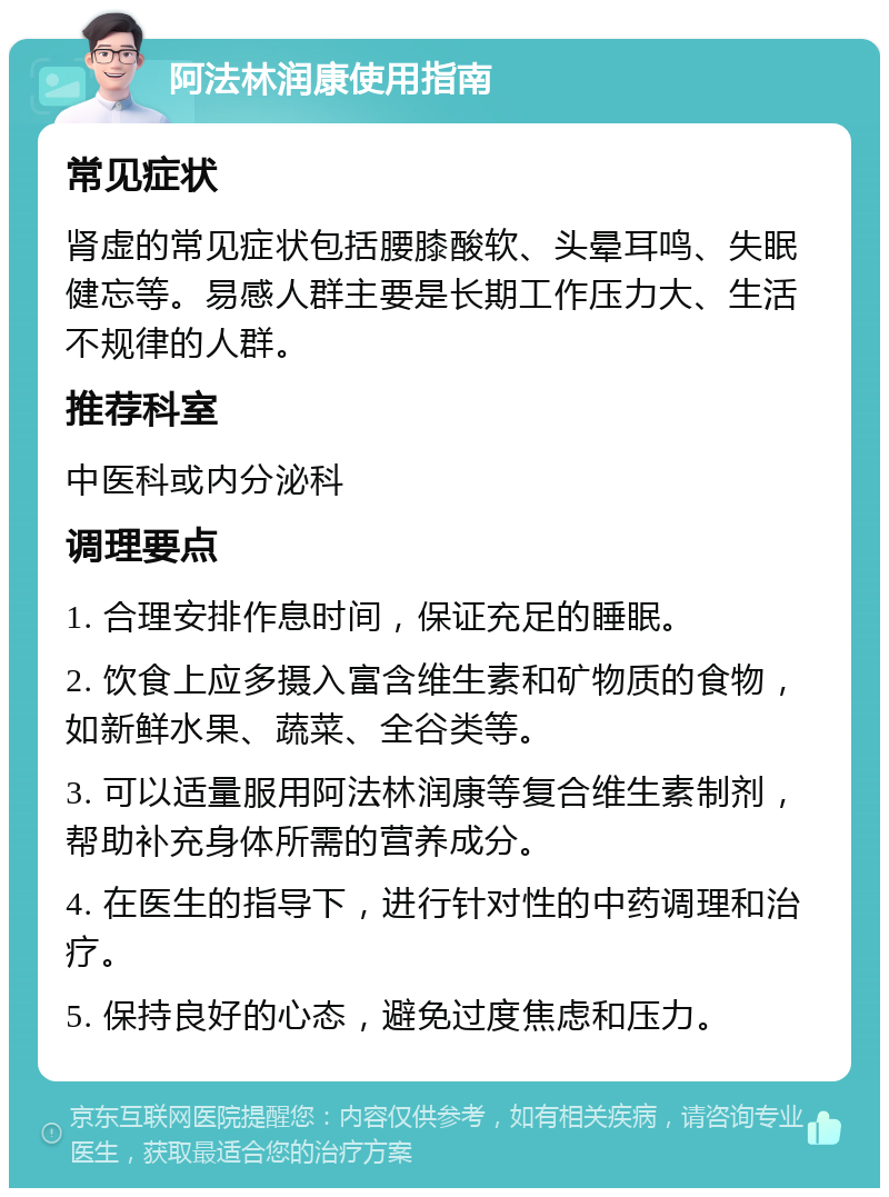 阿法林润康使用指南 常见症状 肾虚的常见症状包括腰膝酸软、头晕耳鸣、失眠健忘等。易感人群主要是长期工作压力大、生活不规律的人群。 推荐科室 中医科或内分泌科 调理要点 1. 合理安排作息时间，保证充足的睡眠。 2. 饮食上应多摄入富含维生素和矿物质的食物，如新鲜水果、蔬菜、全谷类等。 3. 可以适量服用阿法林润康等复合维生素制剂，帮助补充身体所需的营养成分。 4. 在医生的指导下，进行针对性的中药调理和治疗。 5. 保持良好的心态，避免过度焦虑和压力。