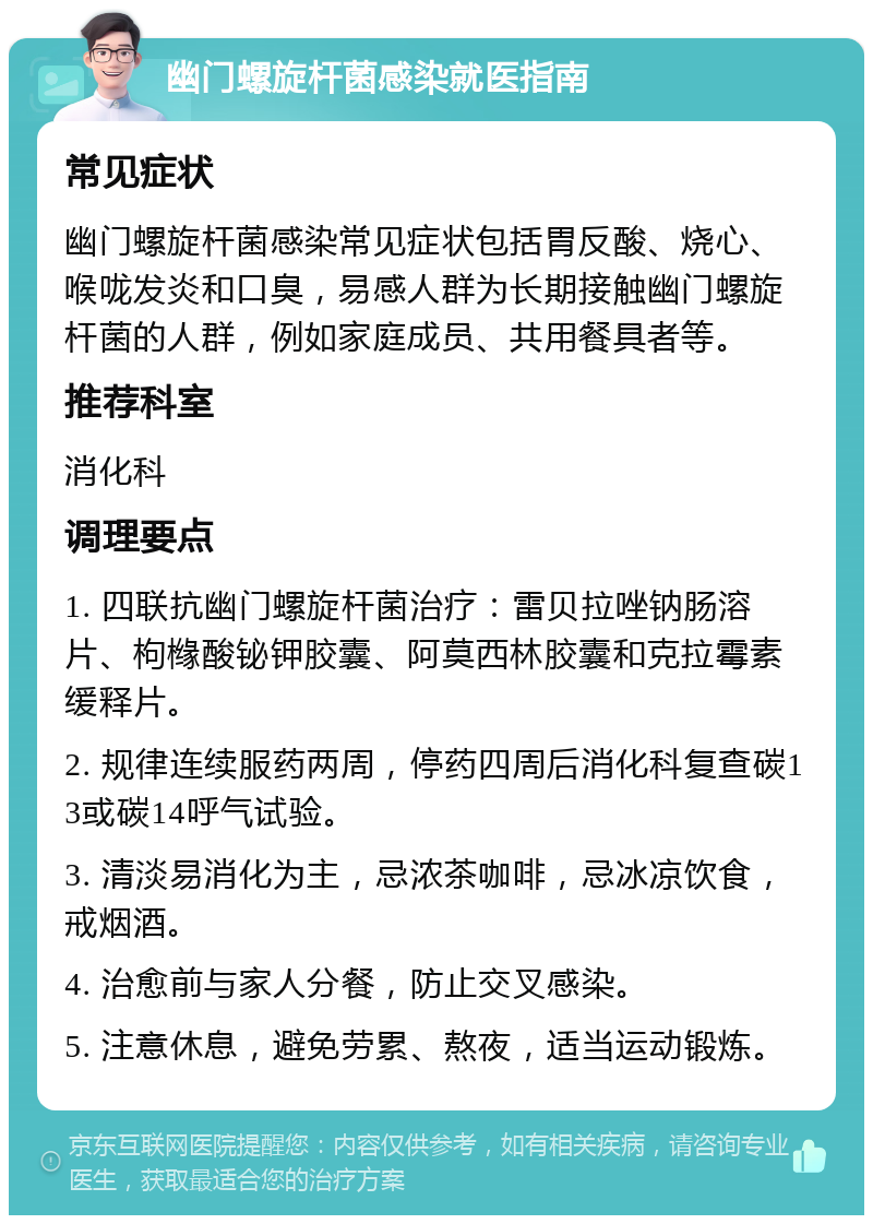 幽门螺旋杆菌感染就医指南 常见症状 幽门螺旋杆菌感染常见症状包括胃反酸、烧心、喉咙发炎和口臭，易感人群为长期接触幽门螺旋杆菌的人群，例如家庭成员、共用餐具者等。 推荐科室 消化科 调理要点 1. 四联抗幽门螺旋杆菌治疗：雷贝拉唑钠肠溶片、枸橼酸铋钾胶囊、阿莫西林胶囊和克拉霉素缓释片。 2. 规律连续服药两周，停药四周后消化科复查碳13或碳14呼气试验。 3. 清淡易消化为主，忌浓茶咖啡，忌冰凉饮食，戒烟酒。 4. 治愈前与家人分餐，防止交叉感染。 5. 注意休息，避免劳累、熬夜，适当运动锻炼。