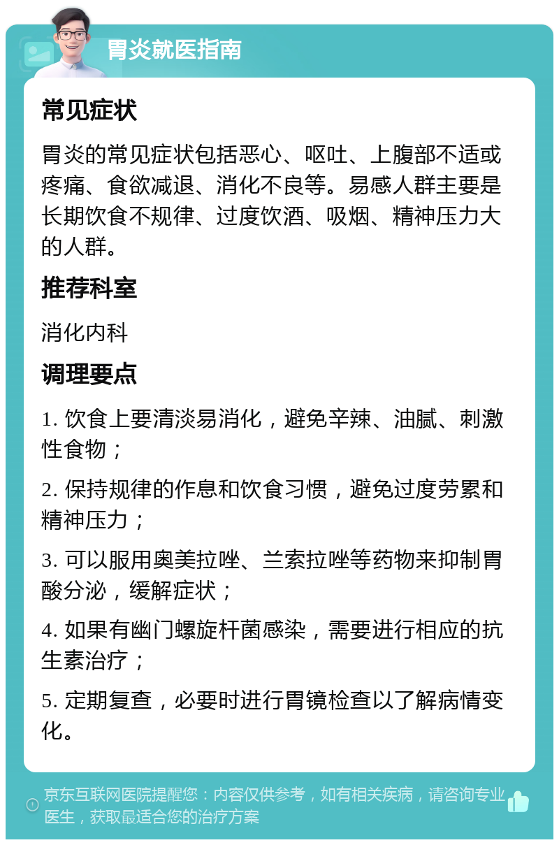 胃炎就医指南 常见症状 胃炎的常见症状包括恶心、呕吐、上腹部不适或疼痛、食欲减退、消化不良等。易感人群主要是长期饮食不规律、过度饮酒、吸烟、精神压力大的人群。 推荐科室 消化内科 调理要点 1. 饮食上要清淡易消化，避免辛辣、油腻、刺激性食物； 2. 保持规律的作息和饮食习惯，避免过度劳累和精神压力； 3. 可以服用奥美拉唑、兰索拉唑等药物来抑制胃酸分泌，缓解症状； 4. 如果有幽门螺旋杆菌感染，需要进行相应的抗生素治疗； 5. 定期复查，必要时进行胃镜检查以了解病情变化。