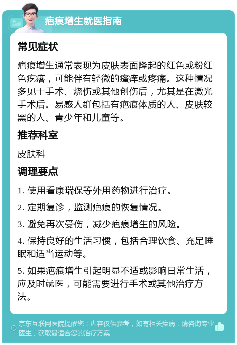 疤痕增生就医指南 常见症状 疤痕增生通常表现为皮肤表面隆起的红色或粉红色疙瘩，可能伴有轻微的瘙痒或疼痛。这种情况多见于手术、烧伤或其他创伤后，尤其是在激光手术后。易感人群包括有疤痕体质的人、皮肤较黑的人、青少年和儿童等。 推荐科室 皮肤科 调理要点 1. 使用看康瑞保等外用药物进行治疗。 2. 定期复诊，监测疤痕的恢复情况。 3. 避免再次受伤，减少疤痕增生的风险。 4. 保持良好的生活习惯，包括合理饮食、充足睡眠和适当运动等。 5. 如果疤痕增生引起明显不适或影响日常生活，应及时就医，可能需要进行手术或其他治疗方法。