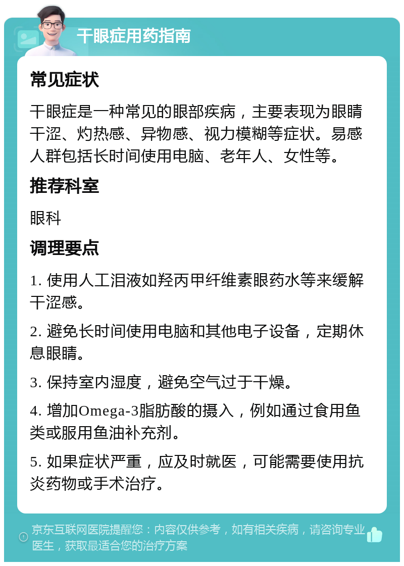 干眼症用药指南 常见症状 干眼症是一种常见的眼部疾病，主要表现为眼睛干涩、灼热感、异物感、视力模糊等症状。易感人群包括长时间使用电脑、老年人、女性等。 推荐科室 眼科 调理要点 1. 使用人工泪液如羟丙甲纤维素眼药水等来缓解干涩感。 2. 避免长时间使用电脑和其他电子设备，定期休息眼睛。 3. 保持室内湿度，避免空气过于干燥。 4. 增加Omega-3脂肪酸的摄入，例如通过食用鱼类或服用鱼油补充剂。 5. 如果症状严重，应及时就医，可能需要使用抗炎药物或手术治疗。