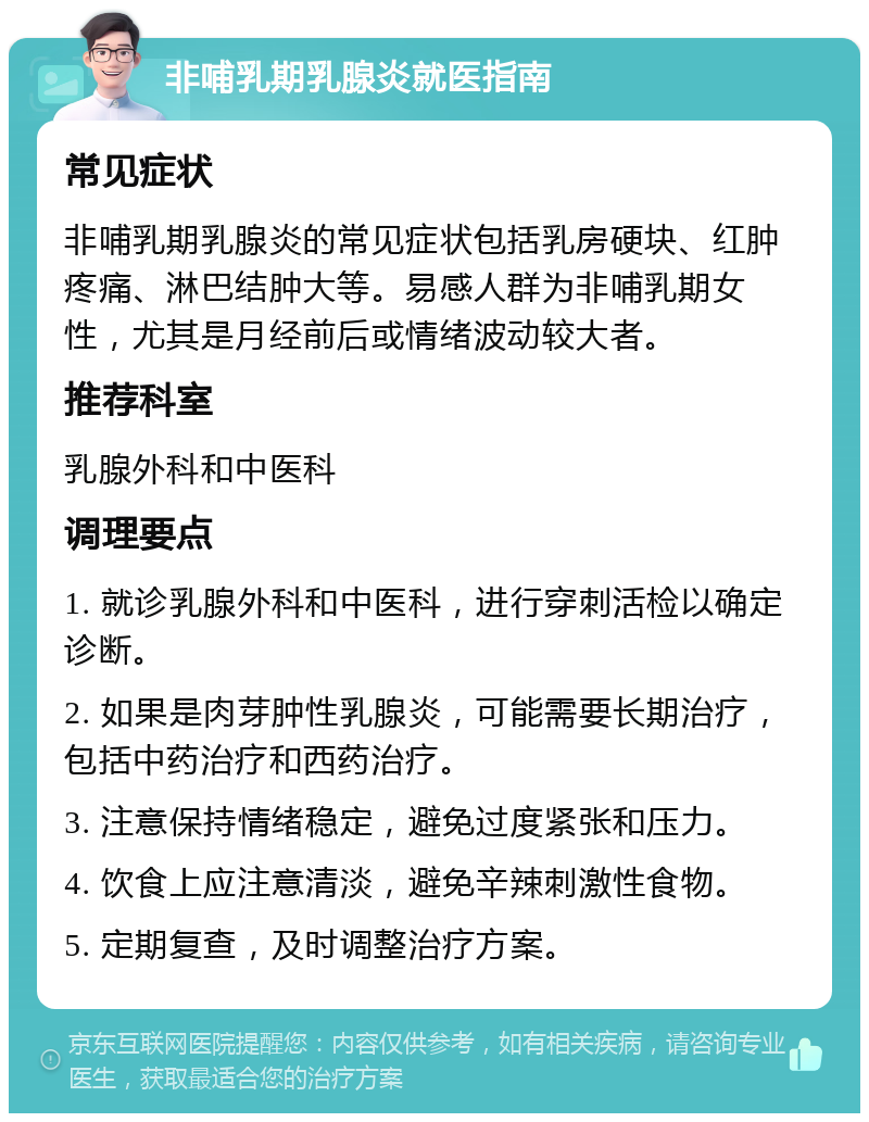 非哺乳期乳腺炎就医指南 常见症状 非哺乳期乳腺炎的常见症状包括乳房硬块、红肿疼痛、淋巴结肿大等。易感人群为非哺乳期女性，尤其是月经前后或情绪波动较大者。 推荐科室 乳腺外科和中医科 调理要点 1. 就诊乳腺外科和中医科，进行穿刺活检以确定诊断。 2. 如果是肉芽肿性乳腺炎，可能需要长期治疗，包括中药治疗和西药治疗。 3. 注意保持情绪稳定，避免过度紧张和压力。 4. 饮食上应注意清淡，避免辛辣刺激性食物。 5. 定期复查，及时调整治疗方案。