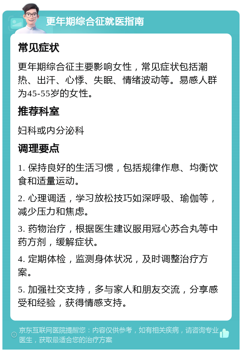 更年期综合征就医指南 常见症状 更年期综合征主要影响女性，常见症状包括潮热、出汗、心悸、失眠、情绪波动等。易感人群为45-55岁的女性。 推荐科室 妇科或内分泌科 调理要点 1. 保持良好的生活习惯，包括规律作息、均衡饮食和适量运动。 2. 心理调适，学习放松技巧如深呼吸、瑜伽等，减少压力和焦虑。 3. 药物治疗，根据医生建议服用冠心苏合丸等中药方剂，缓解症状。 4. 定期体检，监测身体状况，及时调整治疗方案。 5. 加强社交支持，多与家人和朋友交流，分享感受和经验，获得情感支持。