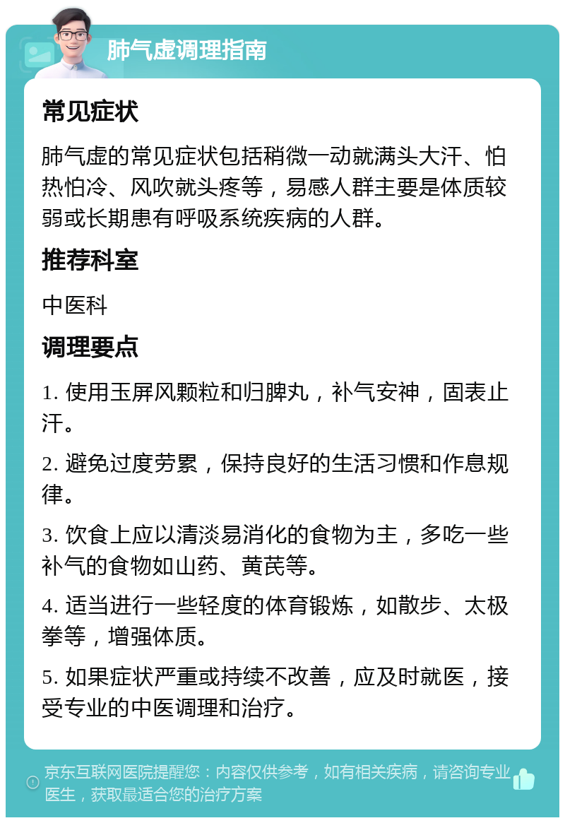 肺气虚调理指南 常见症状 肺气虚的常见症状包括稍微一动就满头大汗、怕热怕冷、风吹就头疼等，易感人群主要是体质较弱或长期患有呼吸系统疾病的人群。 推荐科室 中医科 调理要点 1. 使用玉屏风颗粒和归脾丸，补气安神，固表止汗。 2. 避免过度劳累，保持良好的生活习惯和作息规律。 3. 饮食上应以清淡易消化的食物为主，多吃一些补气的食物如山药、黄芪等。 4. 适当进行一些轻度的体育锻炼，如散步、太极拳等，增强体质。 5. 如果症状严重或持续不改善，应及时就医，接受专业的中医调理和治疗。