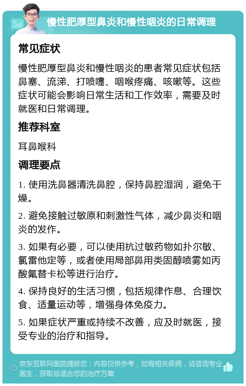 慢性肥厚型鼻炎和慢性咽炎的日常调理 常见症状 慢性肥厚型鼻炎和慢性咽炎的患者常见症状包括鼻塞、流涕、打喷嚏、咽喉疼痛、咳嗽等。这些症状可能会影响日常生活和工作效率，需要及时就医和日常调理。 推荐科室 耳鼻喉科 调理要点 1. 使用洗鼻器清洗鼻腔，保持鼻腔湿润，避免干燥。 2. 避免接触过敏原和刺激性气体，减少鼻炎和咽炎的发作。 3. 如果有必要，可以使用抗过敏药物如扑尔敏、氯雷他定等，或者使用局部鼻用类固醇喷雾如丙酸氟替卡松等进行治疗。 4. 保持良好的生活习惯，包括规律作息、合理饮食、适量运动等，增强身体免疫力。 5. 如果症状严重或持续不改善，应及时就医，接受专业的治疗和指导。