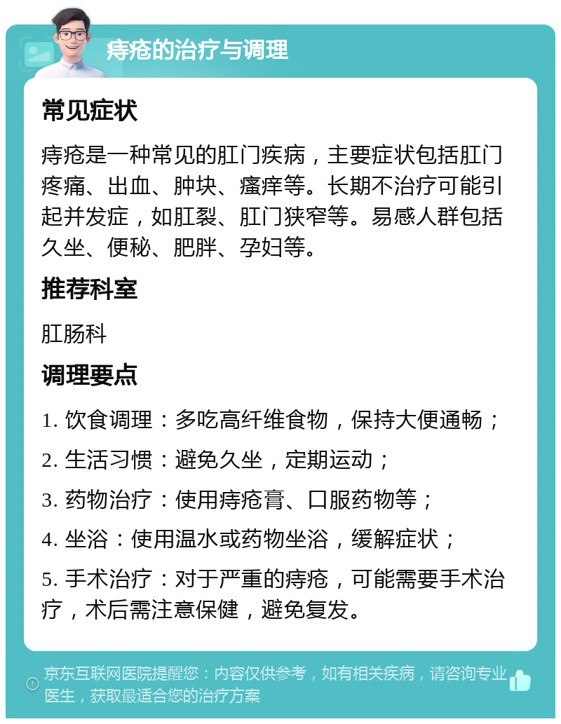 痔疮的治疗与调理 常见症状 痔疮是一种常见的肛门疾病，主要症状包括肛门疼痛、出血、肿块、瘙痒等。长期不治疗可能引起并发症，如肛裂、肛门狭窄等。易感人群包括久坐、便秘、肥胖、孕妇等。 推荐科室 肛肠科 调理要点 1. 饮食调理：多吃高纤维食物，保持大便通畅； 2. 生活习惯：避免久坐，定期运动； 3. 药物治疗：使用痔疮膏、口服药物等； 4. 坐浴：使用温水或药物坐浴，缓解症状； 5. 手术治疗：对于严重的痔疮，可能需要手术治疗，术后需注意保健，避免复发。