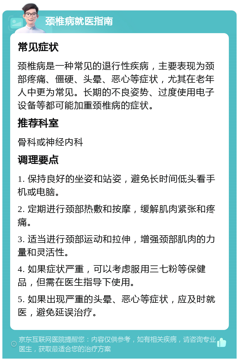 颈椎病就医指南 常见症状 颈椎病是一种常见的退行性疾病，主要表现为颈部疼痛、僵硬、头晕、恶心等症状，尤其在老年人中更为常见。长期的不良姿势、过度使用电子设备等都可能加重颈椎病的症状。 推荐科室 骨科或神经内科 调理要点 1. 保持良好的坐姿和站姿，避免长时间低头看手机或电脑。 2. 定期进行颈部热敷和按摩，缓解肌肉紧张和疼痛。 3. 适当进行颈部运动和拉伸，增强颈部肌肉的力量和灵活性。 4. 如果症状严重，可以考虑服用三七粉等保健品，但需在医生指导下使用。 5. 如果出现严重的头晕、恶心等症状，应及时就医，避免延误治疗。