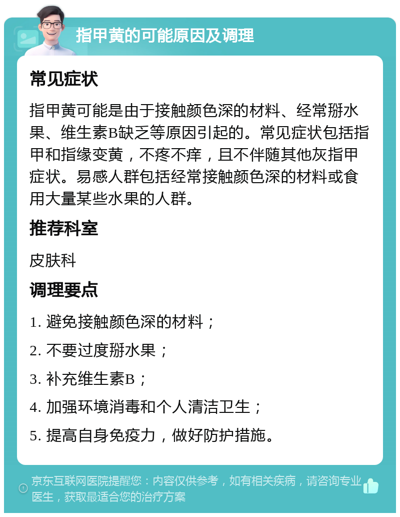 指甲黄的可能原因及调理 常见症状 指甲黄可能是由于接触颜色深的材料、经常掰水果、维生素B缺乏等原因引起的。常见症状包括指甲和指缘变黄，不疼不痒，且不伴随其他灰指甲症状。易感人群包括经常接触颜色深的材料或食用大量某些水果的人群。 推荐科室 皮肤科 调理要点 1. 避免接触颜色深的材料； 2. 不要过度掰水果； 3. 补充维生素B； 4. 加强环境消毒和个人清洁卫生； 5. 提高自身免疫力，做好防护措施。