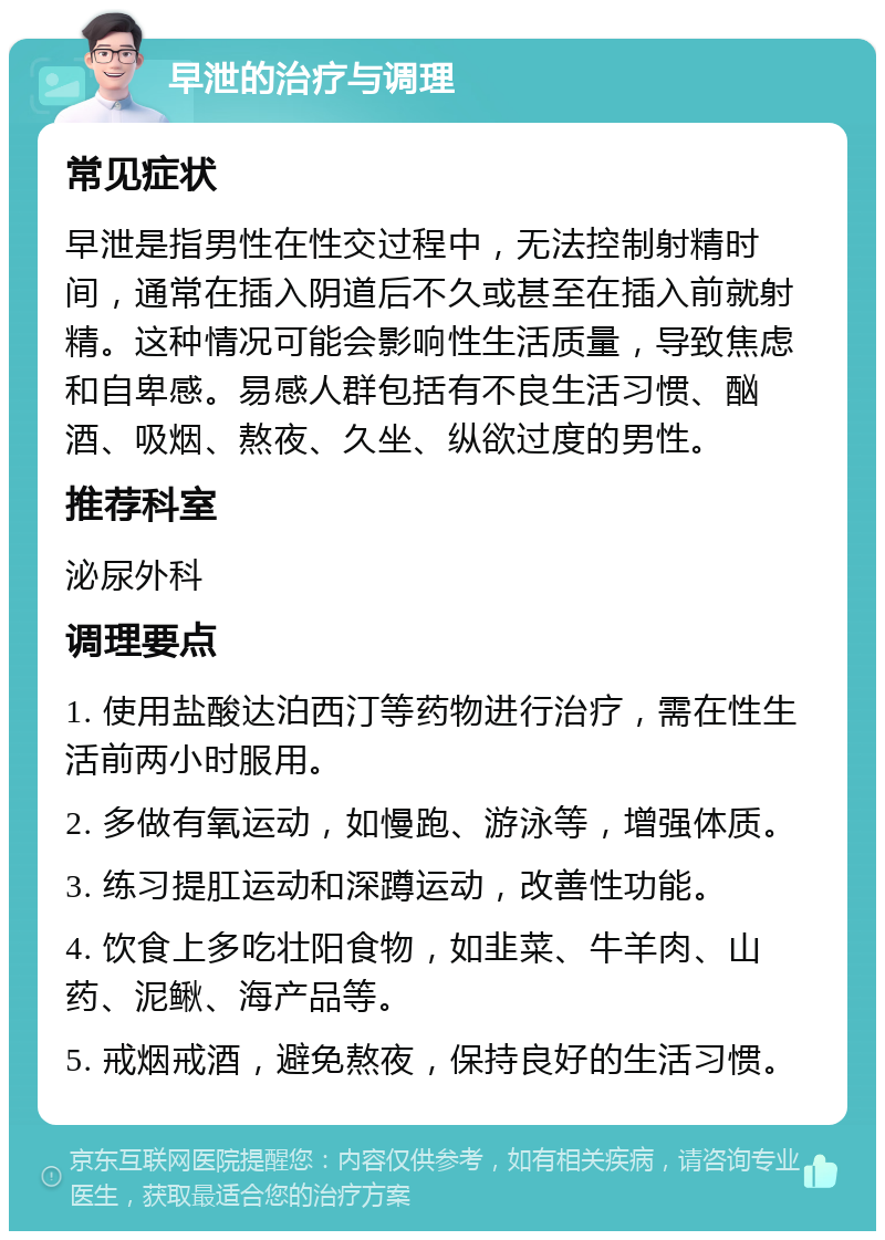 早泄的治疗与调理 常见症状 早泄是指男性在性交过程中，无法控制射精时间，通常在插入阴道后不久或甚至在插入前就射精。这种情况可能会影响性生活质量，导致焦虑和自卑感。易感人群包括有不良生活习惯、酗酒、吸烟、熬夜、久坐、纵欲过度的男性。 推荐科室 泌尿外科 调理要点 1. 使用盐酸达泊西汀等药物进行治疗，需在性生活前两小时服用。 2. 多做有氧运动，如慢跑、游泳等，增强体质。 3. 练习提肛运动和深蹲运动，改善性功能。 4. 饮食上多吃壮阳食物，如韭菜、牛羊肉、山药、泥鳅、海产品等。 5. 戒烟戒酒，避免熬夜，保持良好的生活习惯。