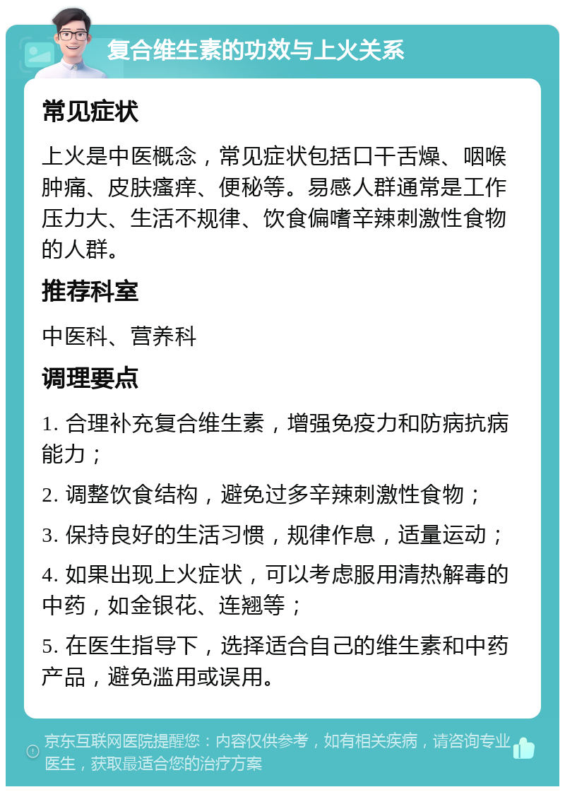 复合维生素的功效与上火关系 常见症状 上火是中医概念，常见症状包括口干舌燥、咽喉肿痛、皮肤瘙痒、便秘等。易感人群通常是工作压力大、生活不规律、饮食偏嗜辛辣刺激性食物的人群。 推荐科室 中医科、营养科 调理要点 1. 合理补充复合维生素，增强免疫力和防病抗病能力； 2. 调整饮食结构，避免过多辛辣刺激性食物； 3. 保持良好的生活习惯，规律作息，适量运动； 4. 如果出现上火症状，可以考虑服用清热解毒的中药，如金银花、连翘等； 5. 在医生指导下，选择适合自己的维生素和中药产品，避免滥用或误用。