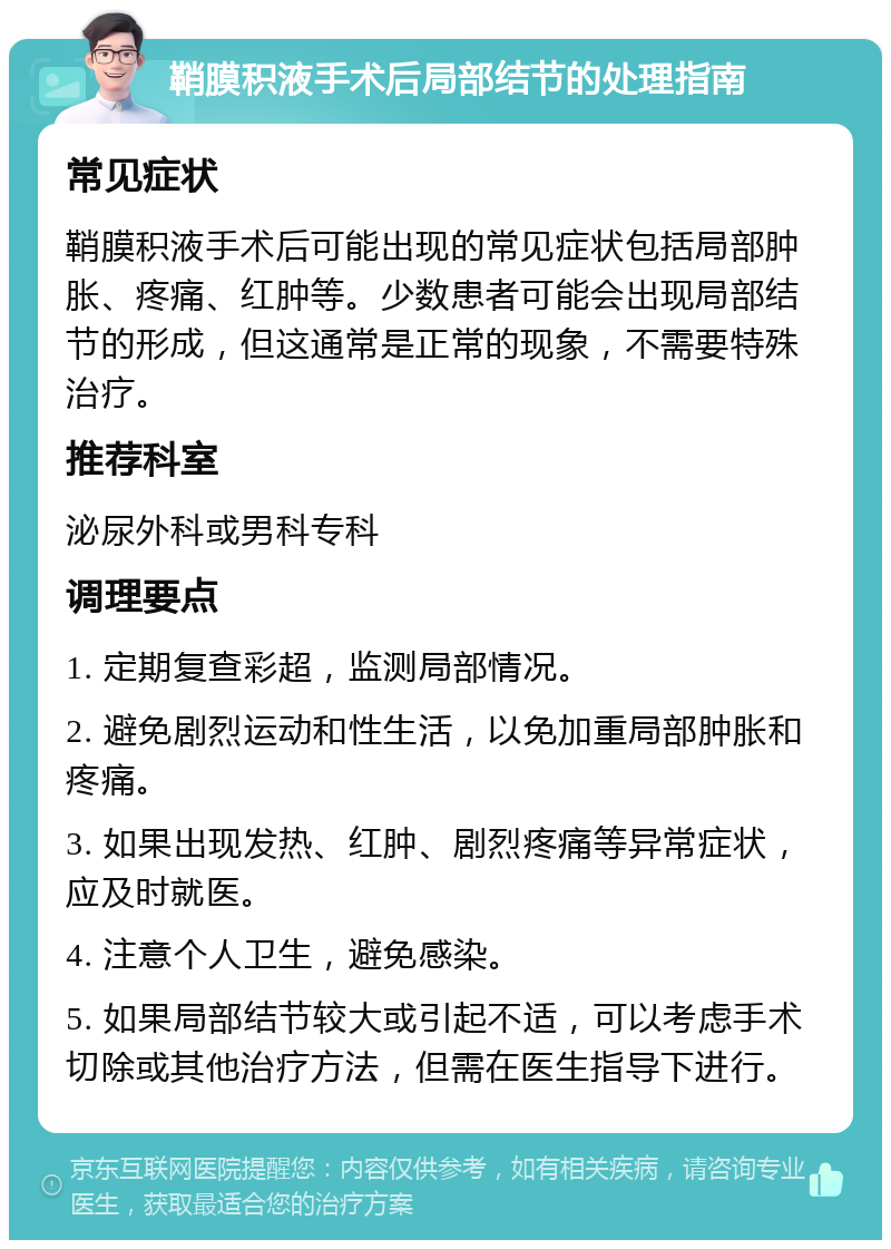 鞘膜积液手术后局部结节的处理指南 常见症状 鞘膜积液手术后可能出现的常见症状包括局部肿胀、疼痛、红肿等。少数患者可能会出现局部结节的形成，但这通常是正常的现象，不需要特殊治疗。 推荐科室 泌尿外科或男科专科 调理要点 1. 定期复查彩超，监测局部情况。 2. 避免剧烈运动和性生活，以免加重局部肿胀和疼痛。 3. 如果出现发热、红肿、剧烈疼痛等异常症状，应及时就医。 4. 注意个人卫生，避免感染。 5. 如果局部结节较大或引起不适，可以考虑手术切除或其他治疗方法，但需在医生指导下进行。