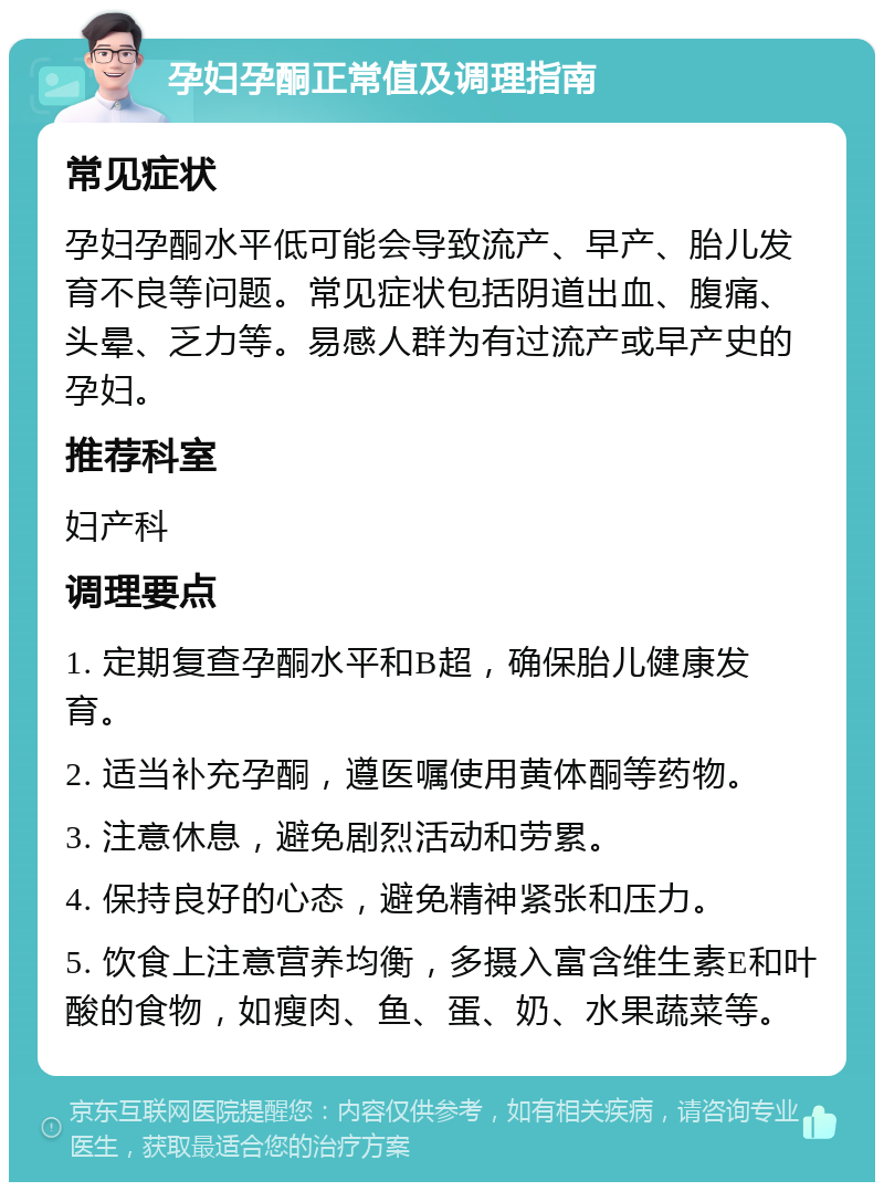 孕妇孕酮正常值及调理指南 常见症状 孕妇孕酮水平低可能会导致流产、早产、胎儿发育不良等问题。常见症状包括阴道出血、腹痛、头晕、乏力等。易感人群为有过流产或早产史的孕妇。 推荐科室 妇产科 调理要点 1. 定期复查孕酮水平和B超，确保胎儿健康发育。 2. 适当补充孕酮，遵医嘱使用黄体酮等药物。 3. 注意休息，避免剧烈活动和劳累。 4. 保持良好的心态，避免精神紧张和压力。 5. 饮食上注意营养均衡，多摄入富含维生素E和叶酸的食物，如瘦肉、鱼、蛋、奶、水果蔬菜等。