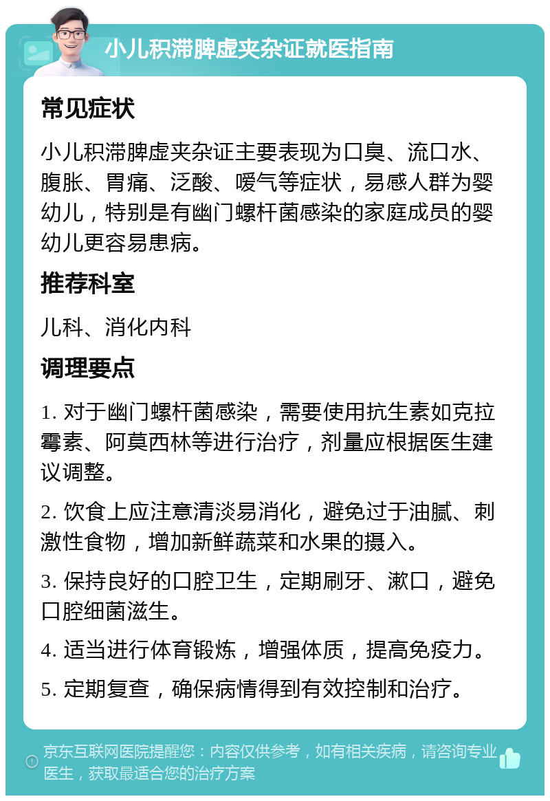 小儿积滞脾虚夹杂证就医指南 常见症状 小儿积滞脾虚夹杂证主要表现为口臭、流口水、腹胀、胃痛、泛酸、嗳气等症状，易感人群为婴幼儿，特别是有幽门螺杆菌感染的家庭成员的婴幼儿更容易患病。 推荐科室 儿科、消化内科 调理要点 1. 对于幽门螺杆菌感染，需要使用抗生素如克拉霉素、阿莫西林等进行治疗，剂量应根据医生建议调整。 2. 饮食上应注意清淡易消化，避免过于油腻、刺激性食物，增加新鲜蔬菜和水果的摄入。 3. 保持良好的口腔卫生，定期刷牙、漱口，避免口腔细菌滋生。 4. 适当进行体育锻炼，增强体质，提高免疫力。 5. 定期复查，确保病情得到有效控制和治疗。