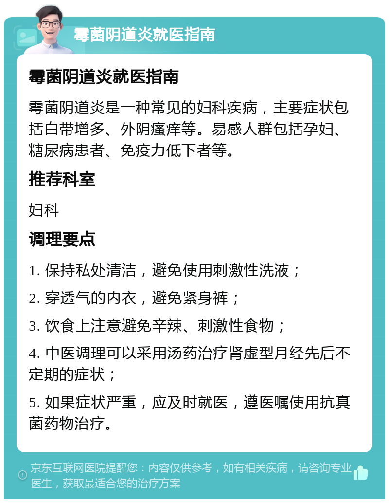 霉菌阴道炎就医指南 霉菌阴道炎就医指南 霉菌阴道炎是一种常见的妇科疾病，主要症状包括白带增多、外阴瘙痒等。易感人群包括孕妇、糖尿病患者、免疫力低下者等。 推荐科室 妇科 调理要点 1. 保持私处清洁，避免使用刺激性洗液； 2. 穿透气的内衣，避免紧身裤； 3. 饮食上注意避免辛辣、刺激性食物； 4. 中医调理可以采用汤药治疗肾虚型月经先后不定期的症状； 5. 如果症状严重，应及时就医，遵医嘱使用抗真菌药物治疗。