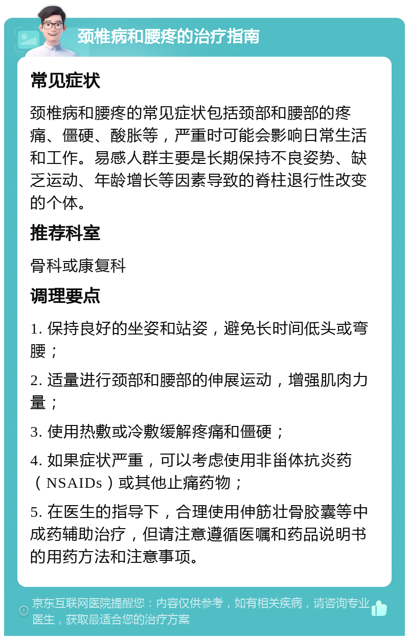 颈椎病和腰疼的治疗指南 常见症状 颈椎病和腰疼的常见症状包括颈部和腰部的疼痛、僵硬、酸胀等，严重时可能会影响日常生活和工作。易感人群主要是长期保持不良姿势、缺乏运动、年龄增长等因素导致的脊柱退行性改变的个体。 推荐科室 骨科或康复科 调理要点 1. 保持良好的坐姿和站姿，避免长时间低头或弯腰； 2. 适量进行颈部和腰部的伸展运动，增强肌肉力量； 3. 使用热敷或冷敷缓解疼痛和僵硬； 4. 如果症状严重，可以考虑使用非甾体抗炎药（NSAIDs）或其他止痛药物； 5. 在医生的指导下，合理使用伸筋壮骨胶囊等中成药辅助治疗，但请注意遵循医嘱和药品说明书的用药方法和注意事项。