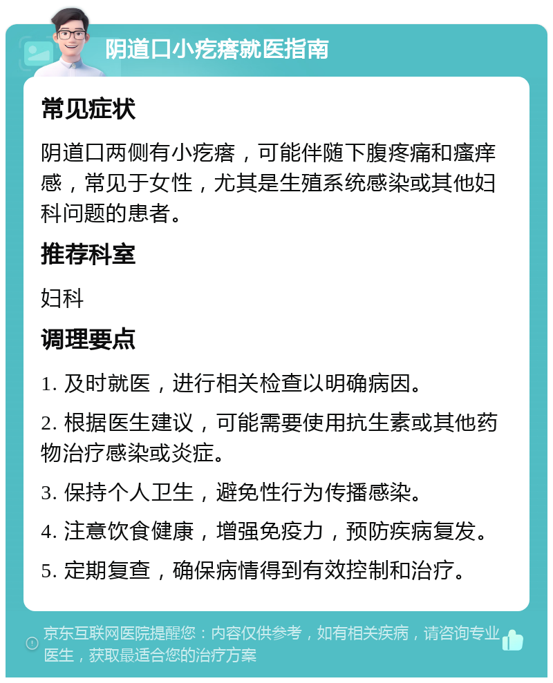 阴道口小疙瘩就医指南 常见症状 阴道口两侧有小疙瘩，可能伴随下腹疼痛和瘙痒感，常见于女性，尤其是生殖系统感染或其他妇科问题的患者。 推荐科室 妇科 调理要点 1. 及时就医，进行相关检查以明确病因。 2. 根据医生建议，可能需要使用抗生素或其他药物治疗感染或炎症。 3. 保持个人卫生，避免性行为传播感染。 4. 注意饮食健康，增强免疫力，预防疾病复发。 5. 定期复查，确保病情得到有效控制和治疗。