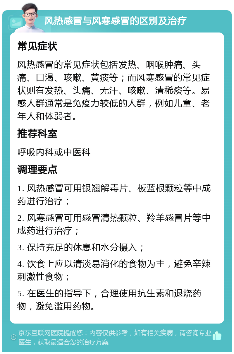 风热感冒与风寒感冒的区别及治疗 常见症状 风热感冒的常见症状包括发热、咽喉肿痛、头痛、口渴、咳嗽、黄痰等；而风寒感冒的常见症状则有发热、头痛、无汗、咳嗽、清稀痰等。易感人群通常是免疫力较低的人群，例如儿童、老年人和体弱者。 推荐科室 呼吸内科或中医科 调理要点 1. 风热感冒可用银翘解毒片、板蓝根颗粒等中成药进行治疗； 2. 风寒感冒可用感冒清热颗粒、羚羊感冒片等中成药进行治疗； 3. 保持充足的休息和水分摄入； 4. 饮食上应以清淡易消化的食物为主，避免辛辣刺激性食物； 5. 在医生的指导下，合理使用抗生素和退烧药物，避免滥用药物。