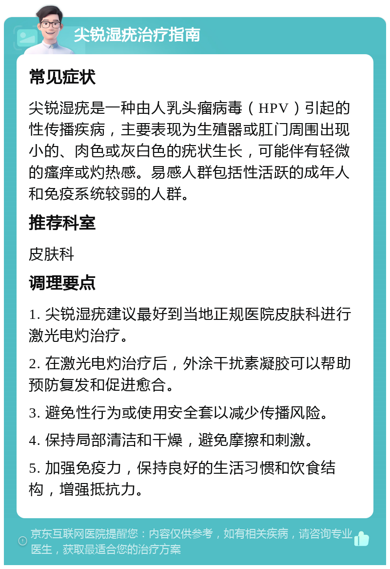 尖锐湿疣治疗指南 常见症状 尖锐湿疣是一种由人乳头瘤病毒（HPV）引起的性传播疾病，主要表现为生殖器或肛门周围出现小的、肉色或灰白色的疣状生长，可能伴有轻微的瘙痒或灼热感。易感人群包括性活跃的成年人和免疫系统较弱的人群。 推荐科室 皮肤科 调理要点 1. 尖锐湿疣建议最好到当地正规医院皮肤科进行激光电灼治疗。 2. 在激光电灼治疗后，外涂干扰素凝胶可以帮助预防复发和促进愈合。 3. 避免性行为或使用安全套以减少传播风险。 4. 保持局部清洁和干燥，避免摩擦和刺激。 5. 加强免疫力，保持良好的生活习惯和饮食结构，增强抵抗力。