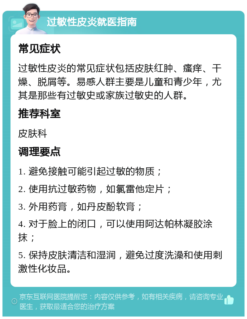 过敏性皮炎就医指南 常见症状 过敏性皮炎的常见症状包括皮肤红肿、瘙痒、干燥、脱屑等。易感人群主要是儿童和青少年，尤其是那些有过敏史或家族过敏史的人群。 推荐科室 皮肤科 调理要点 1. 避免接触可能引起过敏的物质； 2. 使用抗过敏药物，如氯雷他定片； 3. 外用药膏，如丹皮酚软膏； 4. 对于脸上的闭口，可以使用阿达帕林凝胶涂抹； 5. 保持皮肤清洁和湿润，避免过度洗澡和使用刺激性化妆品。