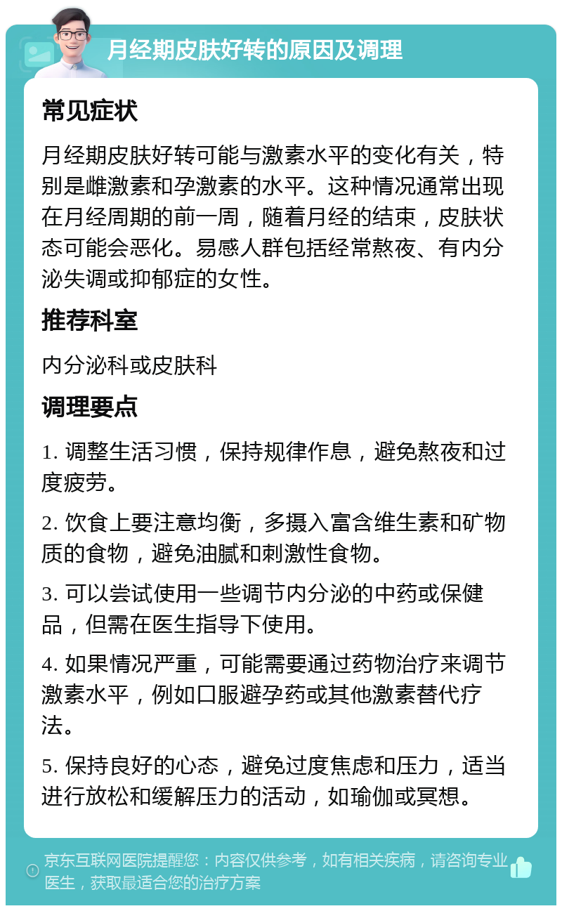 月经期皮肤好转的原因及调理 常见症状 月经期皮肤好转可能与激素水平的变化有关，特别是雌激素和孕激素的水平。这种情况通常出现在月经周期的前一周，随着月经的结束，皮肤状态可能会恶化。易感人群包括经常熬夜、有内分泌失调或抑郁症的女性。 推荐科室 内分泌科或皮肤科 调理要点 1. 调整生活习惯，保持规律作息，避免熬夜和过度疲劳。 2. 饮食上要注意均衡，多摄入富含维生素和矿物质的食物，避免油腻和刺激性食物。 3. 可以尝试使用一些调节内分泌的中药或保健品，但需在医生指导下使用。 4. 如果情况严重，可能需要通过药物治疗来调节激素水平，例如口服避孕药或其他激素替代疗法。 5. 保持良好的心态，避免过度焦虑和压力，适当进行放松和缓解压力的活动，如瑜伽或冥想。