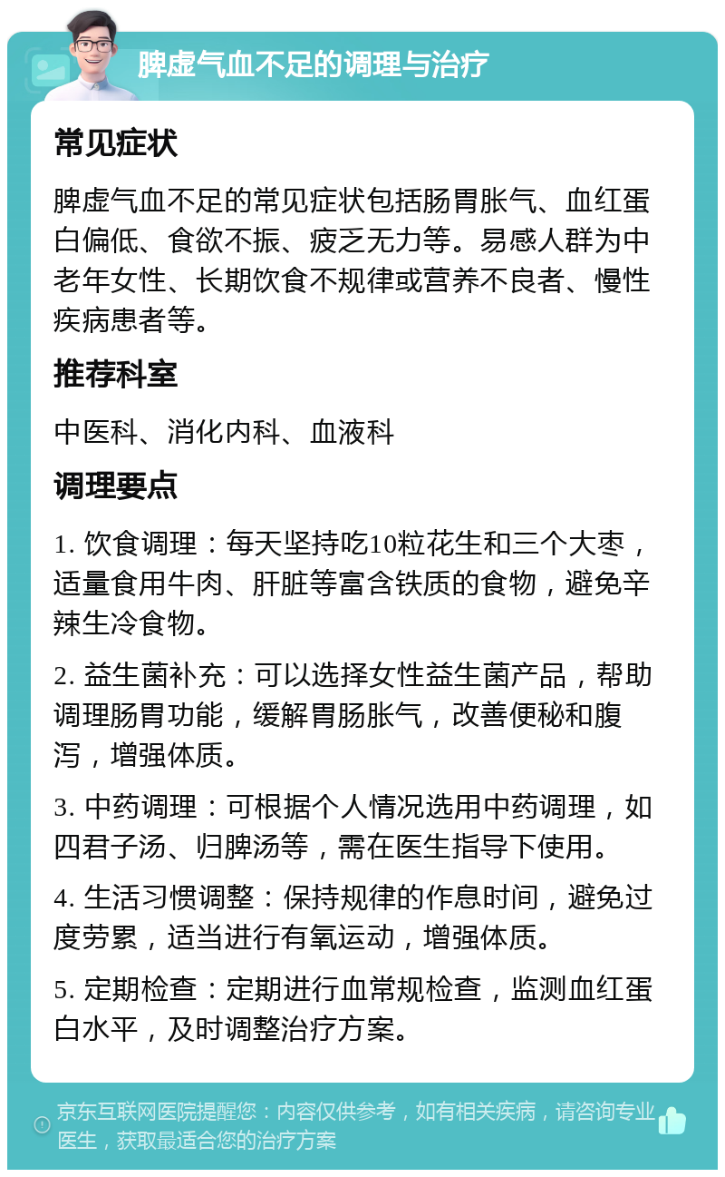 脾虚气血不足的调理与治疗 常见症状 脾虚气血不足的常见症状包括肠胃胀气、血红蛋白偏低、食欲不振、疲乏无力等。易感人群为中老年女性、长期饮食不规律或营养不良者、慢性疾病患者等。 推荐科室 中医科、消化内科、血液科 调理要点 1. 饮食调理：每天坚持吃10粒花生和三个大枣，适量食用牛肉、肝脏等富含铁质的食物，避免辛辣生冷食物。 2. 益生菌补充：可以选择女性益生菌产品，帮助调理肠胃功能，缓解胃肠胀气，改善便秘和腹泻，增强体质。 3. 中药调理：可根据个人情况选用中药调理，如四君子汤、归脾汤等，需在医生指导下使用。 4. 生活习惯调整：保持规律的作息时间，避免过度劳累，适当进行有氧运动，增强体质。 5. 定期检查：定期进行血常规检查，监测血红蛋白水平，及时调整治疗方案。