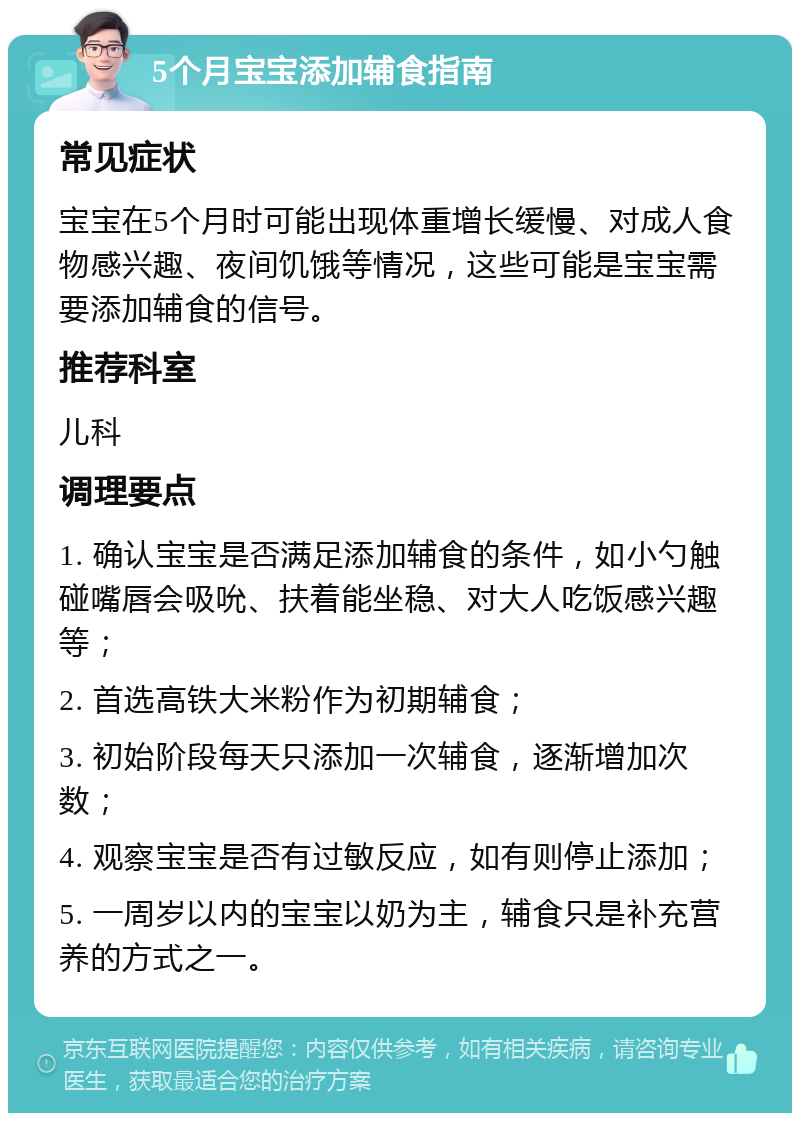 5个月宝宝添加辅食指南 常见症状 宝宝在5个月时可能出现体重增长缓慢、对成人食物感兴趣、夜间饥饿等情况，这些可能是宝宝需要添加辅食的信号。 推荐科室 儿科 调理要点 1. 确认宝宝是否满足添加辅食的条件，如小勺触碰嘴唇会吸吮、扶着能坐稳、对大人吃饭感兴趣等； 2. 首选高铁大米粉作为初期辅食； 3. 初始阶段每天只添加一次辅食，逐渐增加次数； 4. 观察宝宝是否有过敏反应，如有则停止添加； 5. 一周岁以内的宝宝以奶为主，辅食只是补充营养的方式之一。