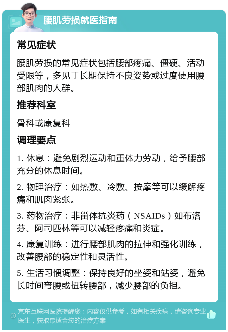 腰肌劳损就医指南 常见症状 腰肌劳损的常见症状包括腰部疼痛、僵硬、活动受限等，多见于长期保持不良姿势或过度使用腰部肌肉的人群。 推荐科室 骨科或康复科 调理要点 1. 休息：避免剧烈运动和重体力劳动，给予腰部充分的休息时间。 2. 物理治疗：如热敷、冷敷、按摩等可以缓解疼痛和肌肉紧张。 3. 药物治疗：非甾体抗炎药（NSAIDs）如布洛芬、阿司匹林等可以减轻疼痛和炎症。 4. 康复训练：进行腰部肌肉的拉伸和强化训练，改善腰部的稳定性和灵活性。 5. 生活习惯调整：保持良好的坐姿和站姿，避免长时间弯腰或扭转腰部，减少腰部的负担。