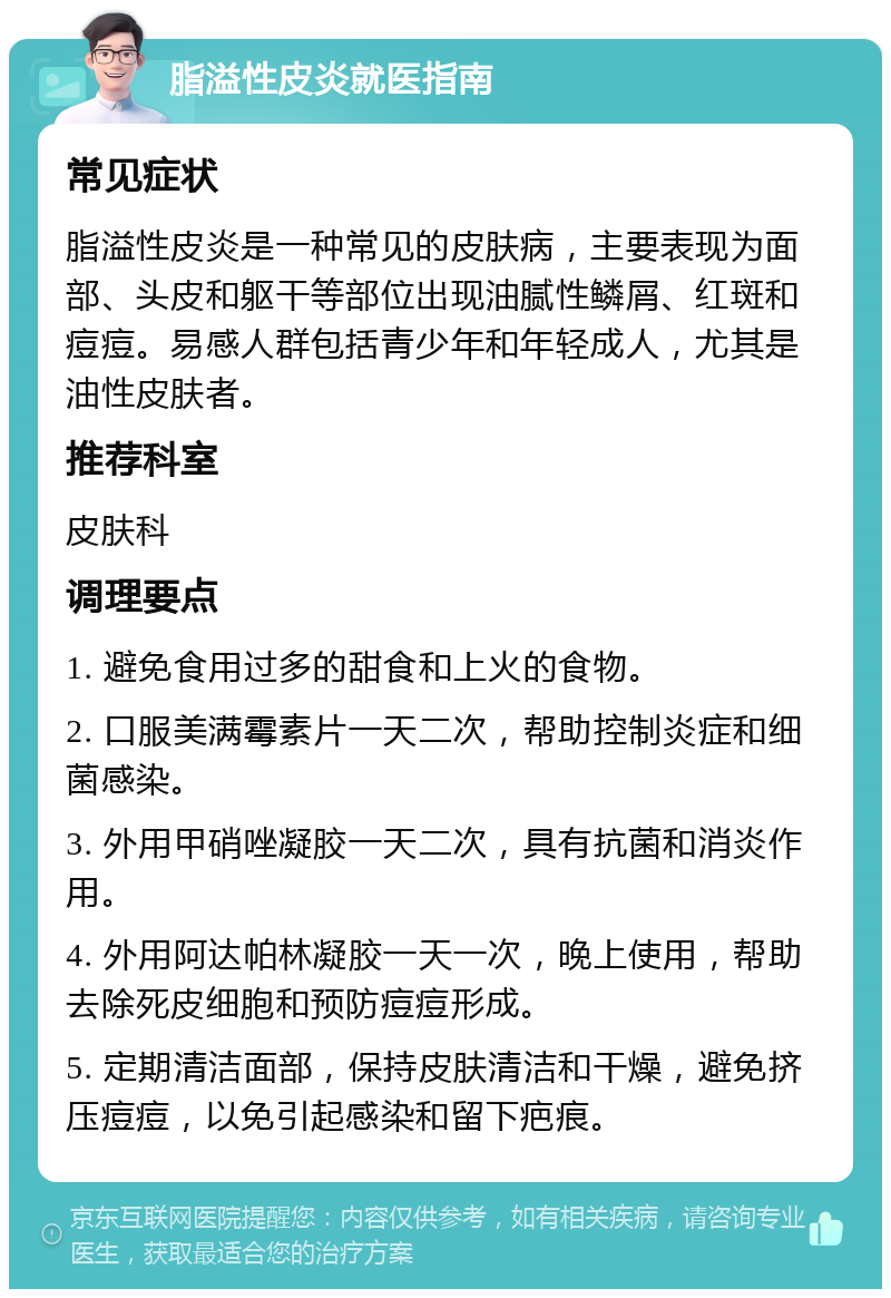 脂溢性皮炎就医指南 常见症状 脂溢性皮炎是一种常见的皮肤病，主要表现为面部、头皮和躯干等部位出现油腻性鳞屑、红斑和痘痘。易感人群包括青少年和年轻成人，尤其是油性皮肤者。 推荐科室 皮肤科 调理要点 1. 避免食用过多的甜食和上火的食物。 2. 口服美满霉素片一天二次，帮助控制炎症和细菌感染。 3. 外用甲硝唑凝胶一天二次，具有抗菌和消炎作用。 4. 外用阿达帕林凝胶一天一次，晚上使用，帮助去除死皮细胞和预防痘痘形成。 5. 定期清洁面部，保持皮肤清洁和干燥，避免挤压痘痘，以免引起感染和留下疤痕。