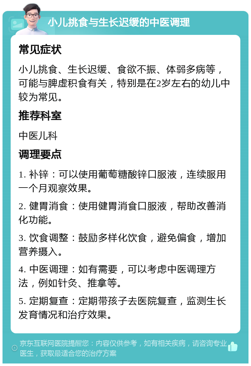 小儿挑食与生长迟缓的中医调理 常见症状 小儿挑食、生长迟缓、食欲不振、体弱多病等，可能与脾虚积食有关，特别是在2岁左右的幼儿中较为常见。 推荐科室 中医儿科 调理要点 1. 补锌：可以使用葡萄糖酸锌口服液，连续服用一个月观察效果。 2. 健胃消食：使用健胃消食口服液，帮助改善消化功能。 3. 饮食调整：鼓励多样化饮食，避免偏食，增加营养摄入。 4. 中医调理：如有需要，可以考虑中医调理方法，例如针灸、推拿等。 5. 定期复查：定期带孩子去医院复查，监测生长发育情况和治疗效果。