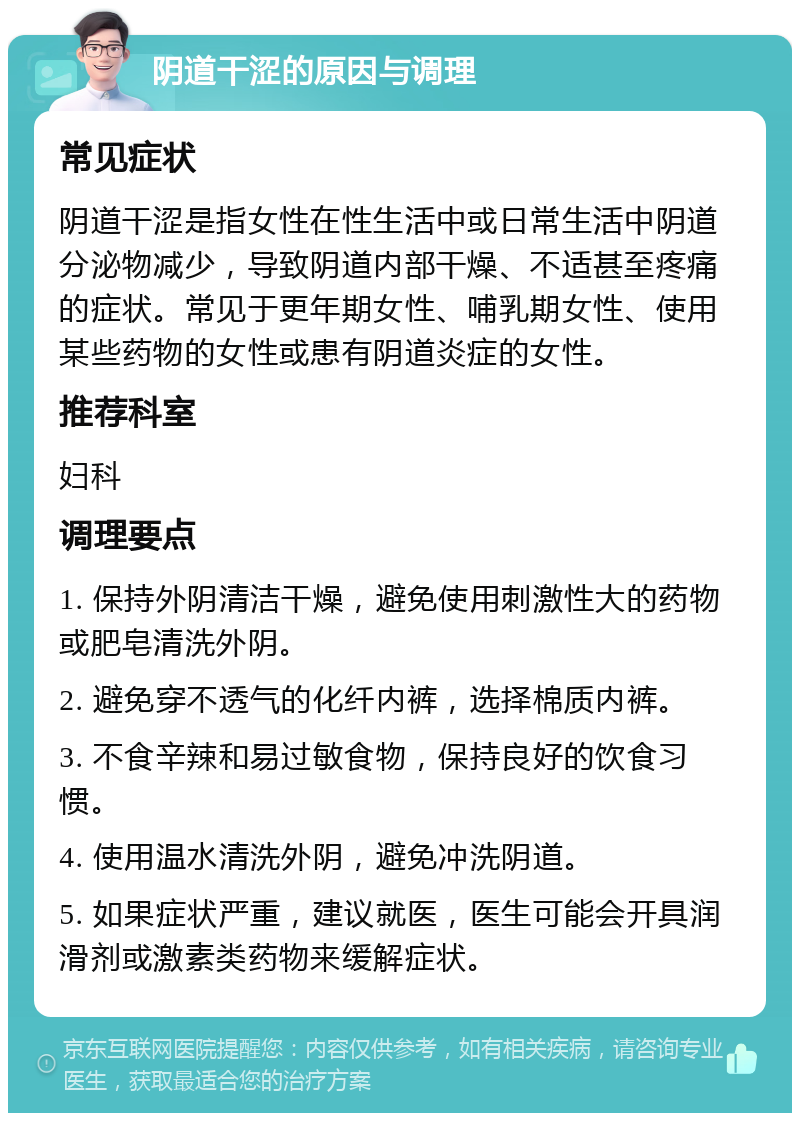 阴道干涩的原因与调理 常见症状 阴道干涩是指女性在性生活中或日常生活中阴道分泌物减少，导致阴道内部干燥、不适甚至疼痛的症状。常见于更年期女性、哺乳期女性、使用某些药物的女性或患有阴道炎症的女性。 推荐科室 妇科 调理要点 1. 保持外阴清洁干燥，避免使用刺激性大的药物或肥皂清洗外阴。 2. 避免穿不透气的化纤内裤，选择棉质内裤。 3. 不食辛辣和易过敏食物，保持良好的饮食习惯。 4. 使用温水清洗外阴，避免冲洗阴道。 5. 如果症状严重，建议就医，医生可能会开具润滑剂或激素类药物来缓解症状。