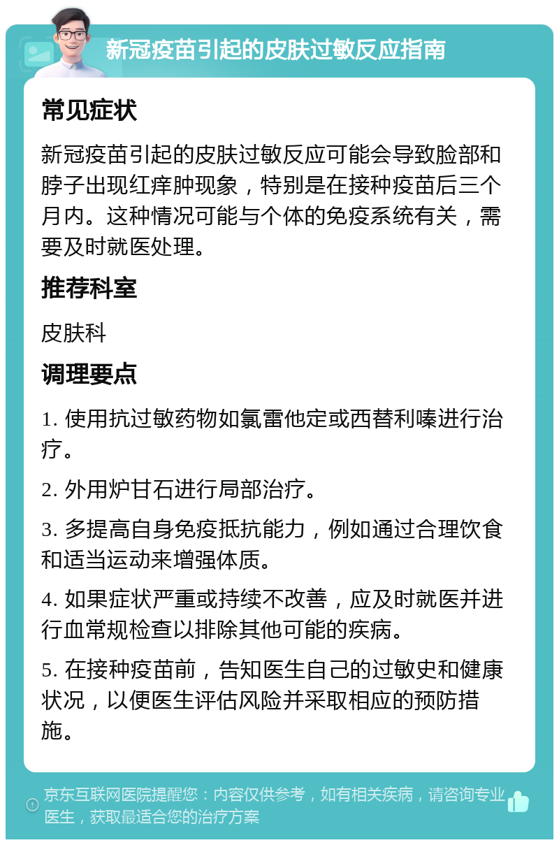 新冠疫苗引起的皮肤过敏反应指南 常见症状 新冠疫苗引起的皮肤过敏反应可能会导致脸部和脖子出现红痒肿现象，特别是在接种疫苗后三个月内。这种情况可能与个体的免疫系统有关，需要及时就医处理。 推荐科室 皮肤科 调理要点 1. 使用抗过敏药物如氯雷他定或西替利嗪进行治疗。 2. 外用炉甘石进行局部治疗。 3. 多提高自身免疫抵抗能力，例如通过合理饮食和适当运动来增强体质。 4. 如果症状严重或持续不改善，应及时就医并进行血常规检查以排除其他可能的疾病。 5. 在接种疫苗前，告知医生自己的过敏史和健康状况，以便医生评估风险并采取相应的预防措施。