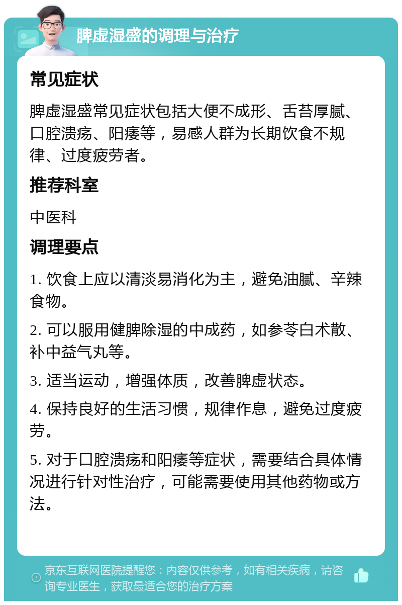 脾虚湿盛的调理与治疗 常见症状 脾虚湿盛常见症状包括大便不成形、舌苔厚腻、口腔溃疡、阳痿等，易感人群为长期饮食不规律、过度疲劳者。 推荐科室 中医科 调理要点 1. 饮食上应以清淡易消化为主，避免油腻、辛辣食物。 2. 可以服用健脾除湿的中成药，如参苓白术散、补中益气丸等。 3. 适当运动，增强体质，改善脾虚状态。 4. 保持良好的生活习惯，规律作息，避免过度疲劳。 5. 对于口腔溃疡和阳痿等症状，需要结合具体情况进行针对性治疗，可能需要使用其他药物或方法。