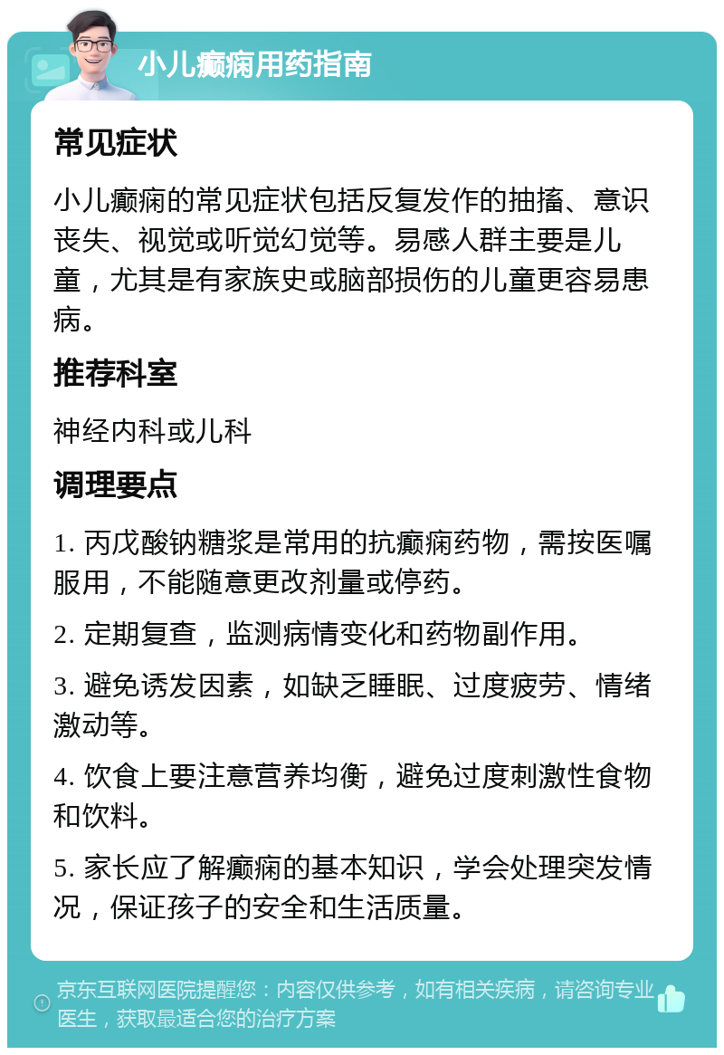 小儿癫痫用药指南 常见症状 小儿癫痫的常见症状包括反复发作的抽搐、意识丧失、视觉或听觉幻觉等。易感人群主要是儿童，尤其是有家族史或脑部损伤的儿童更容易患病。 推荐科室 神经内科或儿科 调理要点 1. 丙戊酸钠糖浆是常用的抗癫痫药物，需按医嘱服用，不能随意更改剂量或停药。 2. 定期复查，监测病情变化和药物副作用。 3. 避免诱发因素，如缺乏睡眠、过度疲劳、情绪激动等。 4. 饮食上要注意营养均衡，避免过度刺激性食物和饮料。 5. 家长应了解癫痫的基本知识，学会处理突发情况，保证孩子的安全和生活质量。