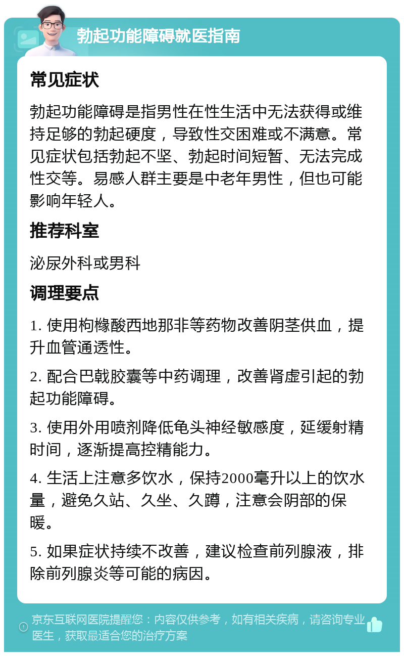 勃起功能障碍就医指南 常见症状 勃起功能障碍是指男性在性生活中无法获得或维持足够的勃起硬度，导致性交困难或不满意。常见症状包括勃起不坚、勃起时间短暂、无法完成性交等。易感人群主要是中老年男性，但也可能影响年轻人。 推荐科室 泌尿外科或男科 调理要点 1. 使用枸橼酸西地那非等药物改善阴茎供血，提升血管通透性。 2. 配合巴戟胶囊等中药调理，改善肾虚引起的勃起功能障碍。 3. 使用外用喷剂降低龟头神经敏感度，延缓射精时间，逐渐提高控精能力。 4. 生活上注意多饮水，保持2000毫升以上的饮水量，避免久站、久坐、久蹲，注意会阴部的保暖。 5. 如果症状持续不改善，建议检查前列腺液，排除前列腺炎等可能的病因。