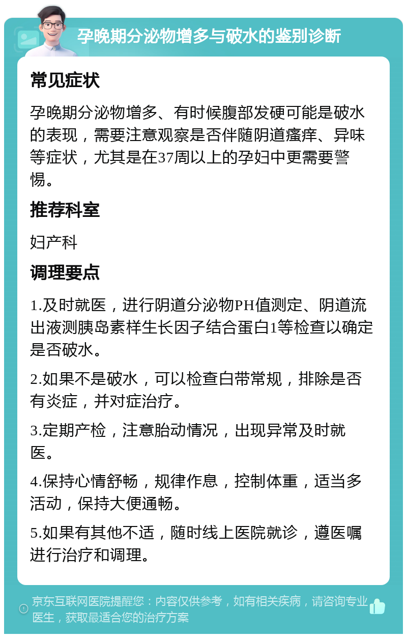 孕晚期分泌物增多与破水的鉴别诊断 常见症状 孕晚期分泌物增多、有时候腹部发硬可能是破水的表现，需要注意观察是否伴随阴道瘙痒、异味等症状，尤其是在37周以上的孕妇中更需要警惕。 推荐科室 妇产科 调理要点 1.及时就医，进行阴道分泌物PH值测定、阴道流出液测胰岛素样生长因子结合蛋白1等检查以确定是否破水。 2.如果不是破水，可以检查白带常规，排除是否有炎症，并对症治疗。 3.定期产检，注意胎动情况，出现异常及时就医。 4.保持心情舒畅，规律作息，控制体重，适当多活动，保持大便通畅。 5.如果有其他不适，随时线上医院就诊，遵医嘱进行治疗和调理。