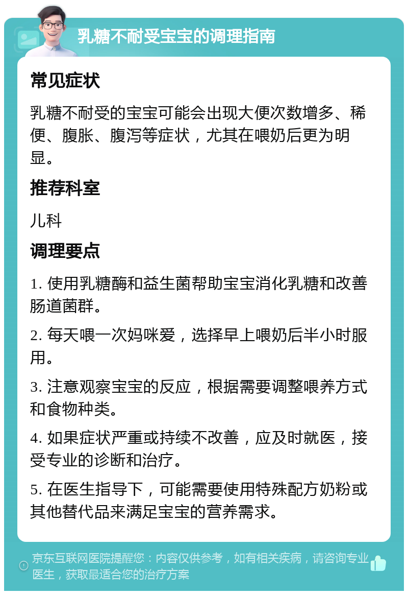 乳糖不耐受宝宝的调理指南 常见症状 乳糖不耐受的宝宝可能会出现大便次数增多、稀便、腹胀、腹泻等症状，尤其在喂奶后更为明显。 推荐科室 儿科 调理要点 1. 使用乳糖酶和益生菌帮助宝宝消化乳糖和改善肠道菌群。 2. 每天喂一次妈咪爱，选择早上喂奶后半小时服用。 3. 注意观察宝宝的反应，根据需要调整喂养方式和食物种类。 4. 如果症状严重或持续不改善，应及时就医，接受专业的诊断和治疗。 5. 在医生指导下，可能需要使用特殊配方奶粉或其他替代品来满足宝宝的营养需求。