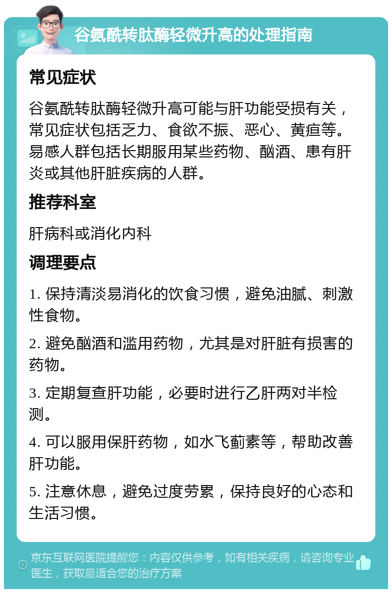 谷氨酰转肽酶轻微升高的处理指南 常见症状 谷氨酰转肽酶轻微升高可能与肝功能受损有关，常见症状包括乏力、食欲不振、恶心、黄疸等。易感人群包括长期服用某些药物、酗酒、患有肝炎或其他肝脏疾病的人群。 推荐科室 肝病科或消化内科 调理要点 1. 保持清淡易消化的饮食习惯，避免油腻、刺激性食物。 2. 避免酗酒和滥用药物，尤其是对肝脏有损害的药物。 3. 定期复查肝功能，必要时进行乙肝两对半检测。 4. 可以服用保肝药物，如水飞蓟素等，帮助改善肝功能。 5. 注意休息，避免过度劳累，保持良好的心态和生活习惯。