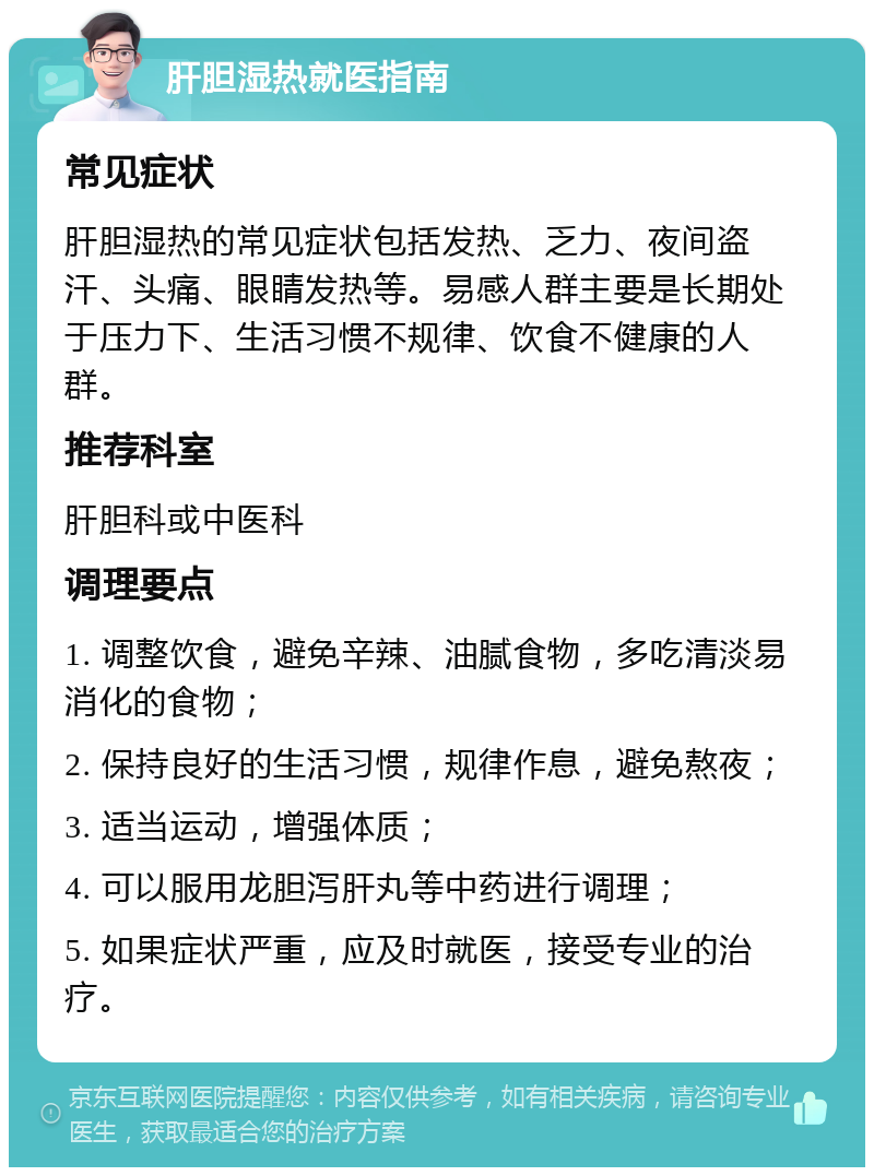 肝胆湿热就医指南 常见症状 肝胆湿热的常见症状包括发热、乏力、夜间盗汗、头痛、眼睛发热等。易感人群主要是长期处于压力下、生活习惯不规律、饮食不健康的人群。 推荐科室 肝胆科或中医科 调理要点 1. 调整饮食，避免辛辣、油腻食物，多吃清淡易消化的食物； 2. 保持良好的生活习惯，规律作息，避免熬夜； 3. 适当运动，增强体质； 4. 可以服用龙胆泻肝丸等中药进行调理； 5. 如果症状严重，应及时就医，接受专业的治疗。