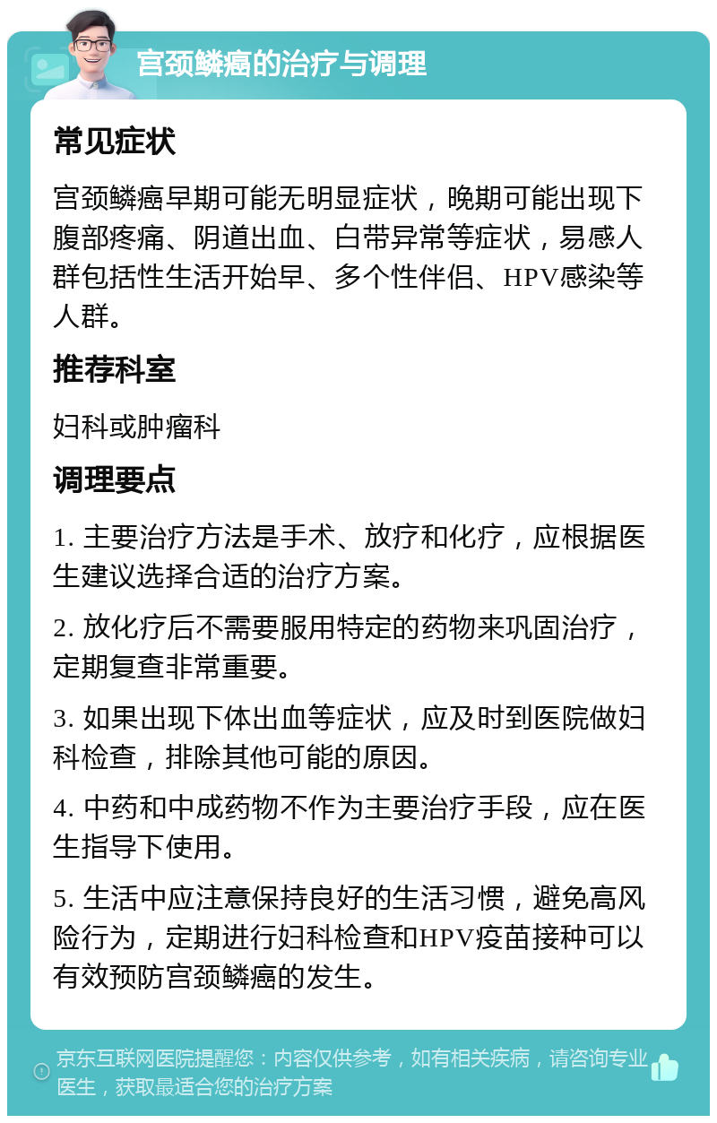 宫颈鳞癌的治疗与调理 常见症状 宫颈鳞癌早期可能无明显症状，晚期可能出现下腹部疼痛、阴道出血、白带异常等症状，易感人群包括性生活开始早、多个性伴侣、HPV感染等人群。 推荐科室 妇科或肿瘤科 调理要点 1. 主要治疗方法是手术、放疗和化疗，应根据医生建议选择合适的治疗方案。 2. 放化疗后不需要服用特定的药物来巩固治疗，定期复查非常重要。 3. 如果出现下体出血等症状，应及时到医院做妇科检查，排除其他可能的原因。 4. 中药和中成药物不作为主要治疗手段，应在医生指导下使用。 5. 生活中应注意保持良好的生活习惯，避免高风险行为，定期进行妇科检查和HPV疫苗接种可以有效预防宫颈鳞癌的发生。